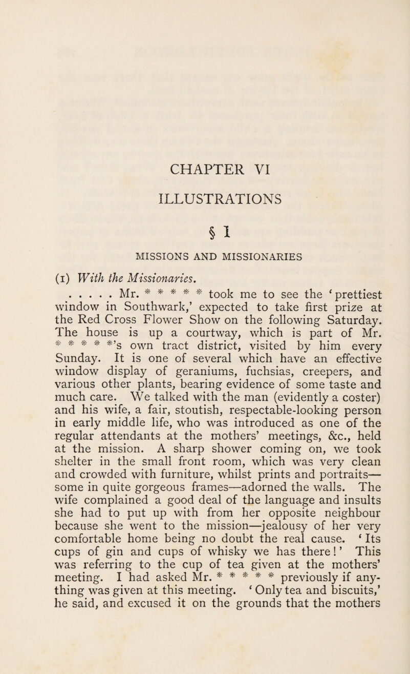 ILLUSTRATIONS § 1 MISSIONS AND MISSIONARIES (i) With the Missionaries. .Mr. ***** took me to see the f prettiest window in Southwark,’ expected to take first prize at the Red Cross Flower Show on the following Saturday. The house is up a courtway, which is part of Mr. * * * * *’S own tract district, visited by him every Sunday. It is one of several which have an effective window display of geraniums, fuchsias, creepers, and various other plants, bearing evidence of some taste and much care. We talked with the man (evidently a coster) and his wife, a fair, stoutish, respectable-looking person in early middle life, who was introduced as one of the regular attendants at the mothers’ meetings, &c., held at the mission. A sharp shower coming on, we took shelter in the small front room, which was very clean and crowded with furniture, whilst prints and portraits— some in quite gorgeous frames—adorned the walls. The wife complained a good deal of the language and insults she had to put up with from her opposite neighbour because she went to the mission—jealousy of her very comfortable home being no doubt the real cause. 4 Its cups of gin and cups of whisky we has there! ’ This was referring to the cup of tea given at the mothers’ meeting. I had asked Mr. ***** previously if any¬ thing was given at this meeting. ‘ Only tea and biscuits,’ he said, and excused it on the grounds that the mothers