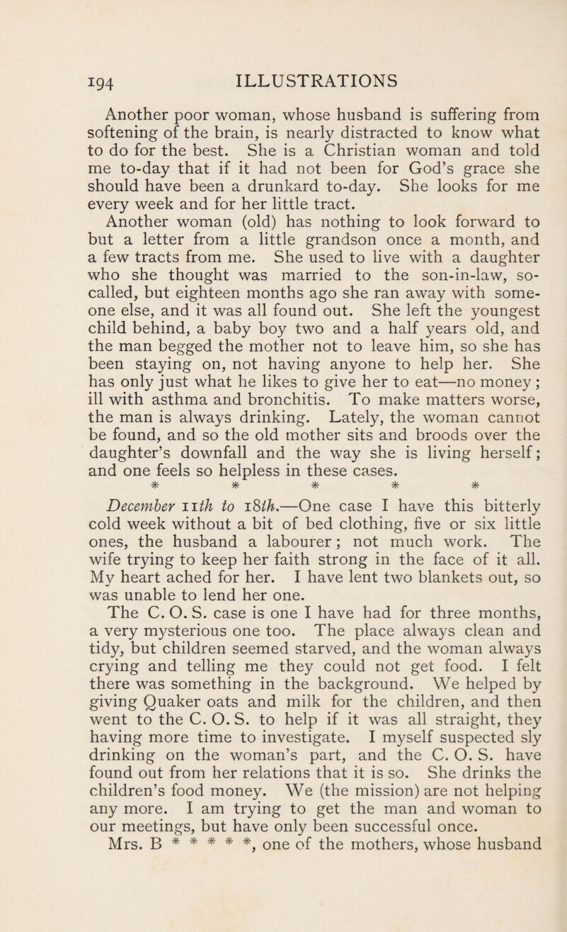 Another poor woman, whose husband is suffering from softening of the brain, is nearly distracted to know what to do for the best. She is a Christian woman and told me to-day that if it had not been for God’s grace she should have been a drunkard to-day. She looks for me every week and for her little tract. Another woman (old) has nothing to look forward to but a letter from a little grandson once a month, and a few tracts from me. She used to live with a daughter who she thought was married to the son-in-law, so- called, but eighteen months ago she ran away with some¬ one else, and it was all found out. She left the youngest child behind, a baby boy two and a half years old, and the man begged the mother not to leave him, so she has been staying on, not having anyone to help her. She has only just what he likes to give her to eat—no money; ill with asthma and bronchitis. To make matters worse, the man is always drinking. Lately, the woman cannot be found, and so the old mother sits and broods over the daughter’s downfall and the way she is living herself; and one feels so helpless in these cases. ^3/_ vjy vU. ^ vl/. 7h /p« 7|v 7pT December nth to 18ih,—One case I have this bitterly cold week without a bit of bed clothing, five or six little ones, the husband a labourer; not much work. The wife trying to keep her faith strong in the face of it all. My heart ached for her. I have lent two blankets out, so was unable to lend her one. The C. O. S. case is one I have had for three months, a very mysterious one too. The place always clean and tidy, but children seemed starved, and the woman always crying and telling me they could not get food. I felt there was something in the background. We helped by giving Quaker oats and milk for the children, and then went to the C. O. S. to help if it was all straight, they having more time to investigate. I myself suspected sly drinking on the woman’s part, and the C. O. S. have found out from her relations that it is so. She drinks the children’s food money. We (the mission) are not helping any more. I am trying to get the man and woman to our meetings, but have only been successful once. Mrs. B * * * * *, one of the mothers, whose husband