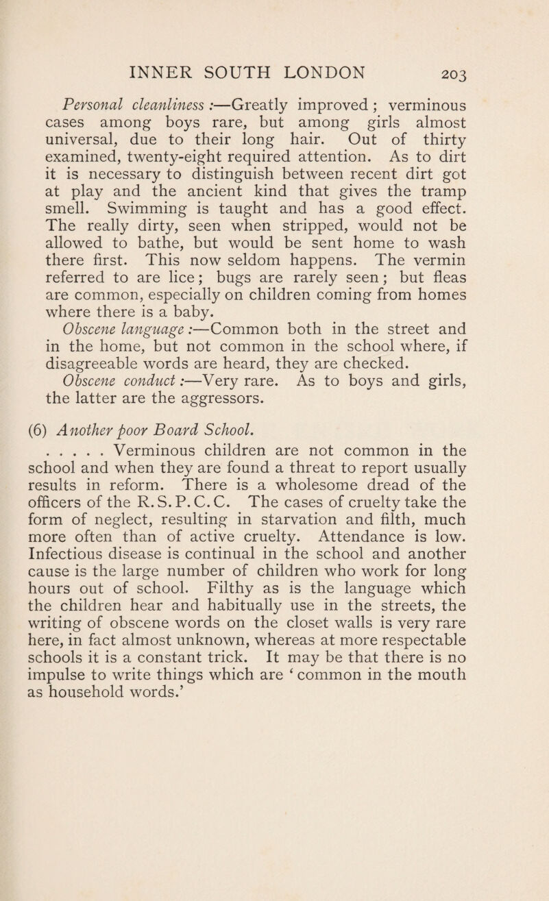 Personal cleanliness :—Greatly improved ; verminous cases among boys rare, but among girls almost universal, due to their long hair. Out of thirty examined, twenty-eight required attention. As to dirt it is necessary to distinguish between recent dirt got at play and the ancient kind that gives the tramp smell. Swimming is taught and has a good effect. The really dirty, seen when stripped, would not be allowed to bathe, but would be sent home to wash there first. This now seldom happens. The vermin referred to are lice; bugs are rarely seen; but fleas are common, especially on children coming from homes where there is a baby. Obscene language:—Common both in the street and in the home, but not common in the school where, if disagreeable words are heard, they are checked. Obscene conduct:—Very rare. As to boys and girls, the latter are the aggressors. (6) Another poor Board School. .Verminous children are not common in the school and when they are found a threat to report usually results in reform. There is a wholesome dread of the officers of the R.S.P.C.C. The cases of cruelty take the form of neglect, resulting in starvation and filth, much more often than of active cruelty. Attendance is low. Infectious disease is continual in the school and another cause is the large number of children who work for long hours out of school. Filthy as is the language which the children hear and habitually use in the streets, the writing of obscene words on the closet walls is very rare here, in fact almost unknown, whereas at more respectable schools it is a constant trick. It may be that there is no impulse to write things which are ‘ common in the mouth as household words.’