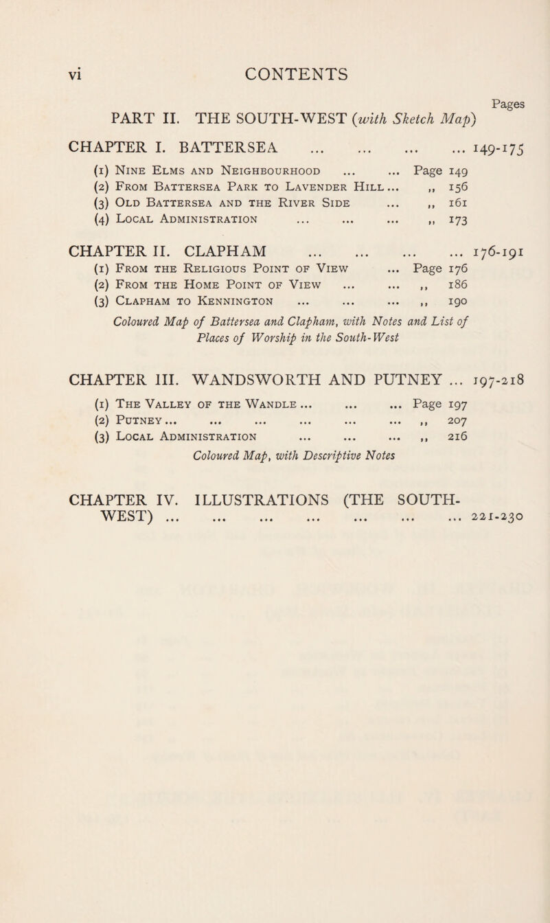 VI CONTENTS PART II. THE SOUTH-WEST {with Sketch Map) Pages CHAPTER I. BATTERSEA . • • • ... I49-U5 (1) Nine Elms and Neighbourhood Page 149 (2) From Battersea Park to Lavender Hill... >9 156 (3) Old Battersea and the River Side 9 » 161 (4) Local Administration > 9 U3 CHAPTER II. CLAPHAM . ... 176-191 (1) From the Religious Point of View Page 176 (2) From the Home Point of View 1 > 186 (3) Clapham to Kennington f 9 190 Coloured Map of Battersea and Clapham, with Notes and List of Places of Worship in the South-West CHAPTER III. WANDSWORTH AND PUTNEY ... 197-218 (1) The Valley of the Wandle ... ... ... Page 197 (2) Putney... ... ... ... ... ... ,, 207 (3) Local Administration ... ... ... ,, 216 Coloured Map, with Descriptive Notes CHAPTER IV. ILLUSTRATIONS (THE SOUTH¬ WEST) . .221-230