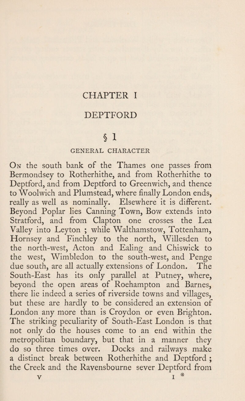 CHAPTER I DEPTFORD § 1 GENERAL CHARACTER On the south bank of the Thames one passes from Bermondsey to Rotherhithe, and from Rotherhithe to Deptford, and from Deptford to Greenwich, and thence to Woolwich and Plumstead, where finally London ends, really as well as nominally. Elsewhere it is different. Beyond Poplar lies Canning Town, Bow extends into Stratford, and from Clapton one crosses the Lea Valley into Leyton ; while Walthamstow, Tottenham, Hornsey and Finchley to the north, Willesden to the north-west, Acton and Ealing and Chiswick to the west, Wimbledon to the south-west, and Penge due south, are all actually extensions of London. The South-East has its only parallel at Putney, where, beyond the open areas of Roehampton and Barnes, there lie indeed a series of riverside towns and villages, but these are hardly to be considered an extension of London any more than is Croydon or even Brighton. The striking peculiarity of South-East London is that not only do the houses come to an end within the metropolitan boundary, but that in a manner they do so three times over. Docks and railways make a distinct break between Rotherhithe and Deptford ; the Creek and the Ravensbourne sever Deptford from v i *