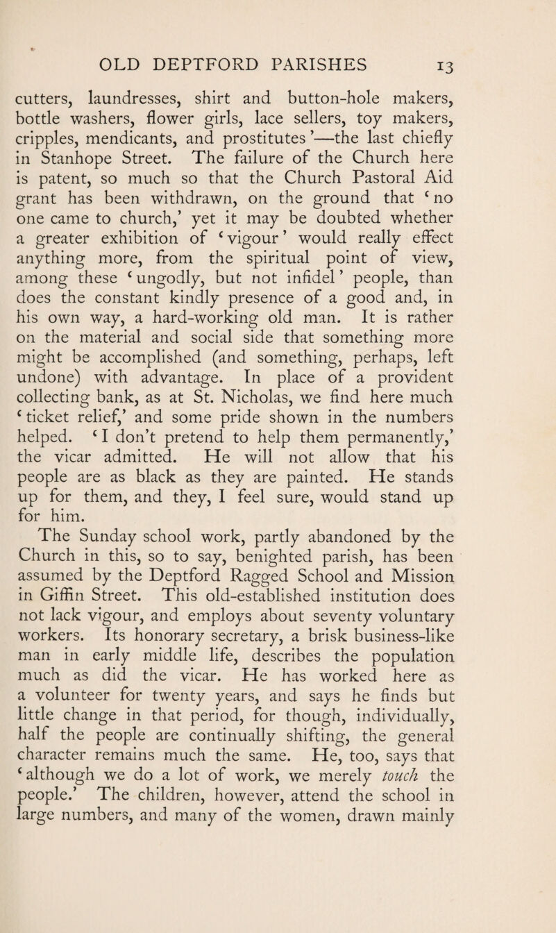 cutters, laundresses, shirt and button-hole makers, bottle washers, flower girls, lace sellers, toy makers, cripples, mendicants, and prostitutes ’—the last chiefly in Stanhope Street. The failure of the Church here is patent, so much so that the Church Pastoral Aid grant has been withdrawn, on the ground that c no one came to church,’ yet it may be doubted whether a greater exhibition of c vigour ’ would really effect anything more, from the spiritual point of view, among these c ungodly, but not infidel ’ people, than does the constant kindly presence of a good and, in his own way, a hard-working old man. It is rather on the material and social side that something more might be accomplished (and something, perhaps, left undone) with advantage. In place of a provident collecting bank, as at St. Nicholas, we find here much c ticket relief,’ and some pride shown in the numbers helped. c I don’t pretend to help them permanently,’ the vicar admitted. He will not allow that his people are as black as they are painted. He stands up for them, and they, I feel sure, would stand up for him. The Sunday school work, partly abandoned by the Church in this, so to say, benighted parish, has been assumed by the Deptford Ragged School and Mission in Giflin Street. This old-established institution does not lack vigour, and employs about seventy voluntary workers. Its honorary secretary, a brisk business-like man in early middle life, describes the population much as did the vicar. He has worked here as a volunteer for twenty years, and says he finds but little change in that period, for though, individually, half the people are continually shifting, the general character remains much the same. He, too, says that c although we do a lot of work, we merely touch the people.’ The children, however, attend the school in large numbers, and many of the women, drawn mainly