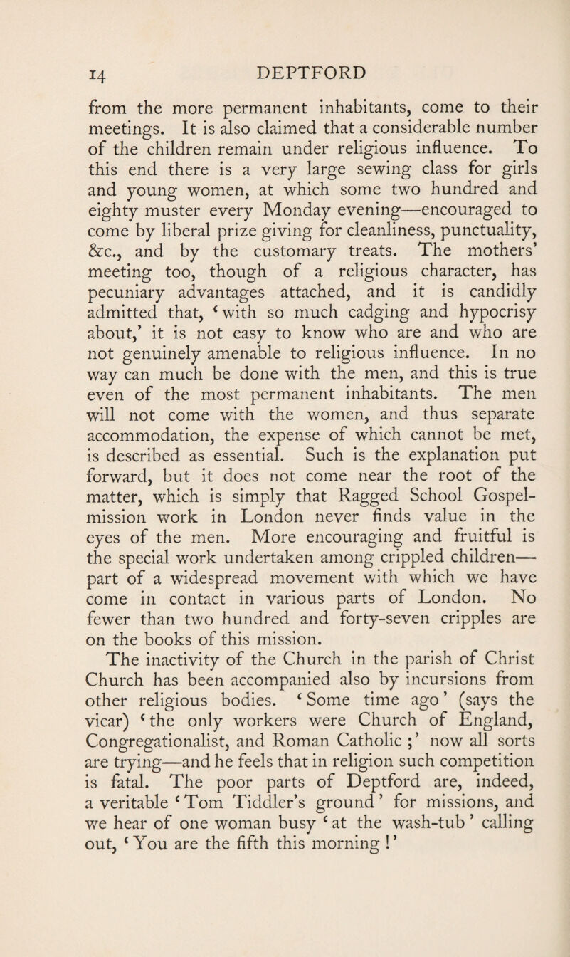 H from the more permanent inhabitants, come to their meetings. It is also claimed that a considerable number of the children remain under religious influence. To this end there is a very large sewing class for girls and young women, at which some two hundred and eighty muster every Monday evening—encouraged to come by liberal prize giving for cleanliness, punctuality, &c., and by the customary treats. The mothers’ meeting too, though of a religious character, has pecuniary advantages attached, and it is candidly admitted that, cwith so much cadging and hypocrisy about,’ it is not easy to know who are and who are not genuinely amenable to religious influence. In no way can much be done with the men, and this is true even of the most permanent inhabitants. The men will not come with the women, and thus separate accommodation, the expense of which cannot be met, is described as essential. Such is the explanation put forward, but it does not come near the root of the matter, which is simply that Ragged School Gospel- mission work in London never finds value in the eyes of the men. More encouraging and fruitful is the special work undertaken among crippled children— part of a widespread movement with which we have come in contact in various parts of London. No fewer than two hundred and forty-seven cripples are on the books of this mission. The inactivity of the Church in the parish of Christ Church has been accompanied also by incursions from other religious bodies. c Some time ago ’ (says the vicar) c the only workers were Church of England, Congregationalist, and Roman Catholic ; ’ now all sorts are trying—and he feels that in religion such competition is fatal. The poor parts of Deptford are, indeed, a veritable c Tom Tiddler’s ground ’ for missions, and we hear of one woman busy c at the wash-tub ’ calling out, c You are the fifth this morning !’