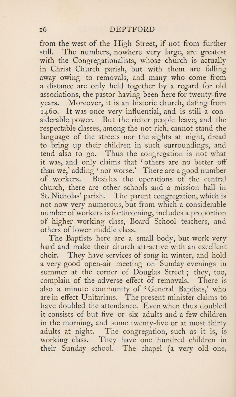 from the west of the High Street, if not from further still. The numbers, nowhere very large, are greatest with the Congregationalists, whose church is actually in Christ Church parish, but with them are falling away owing to removals, and many who come from a distance are only held together by a regard for old associations, the pastor having been here for twenty-five years. Moreover, it is an historic church, dating from 1460. It was once very influential, and is still a con¬ siderable power. But the richer people leave, and the respectable classes, among the not rich, cannot stand the language of the streets nor the sights at night, dread to bring up their children in such surroundings, and tend also to go. Thus the congregation is not what it was, and only claims that c others are no better off than we,’ adding c nor worse.’ There are a good number of workers. Besides the operations of the central church, there are other schools and a mission hall in St. Nicholas’ parish. The parent congregation, which is not now very numerous, but from which a considerable number of workers is forthcoming, includes a proportion of higher working class, Board School teachers, and others of lower middle class. The Baptists here are a small body, but work very hard and make their church attractive with an excellent choir. They have services of song in winter, and hold a very good open-air meeting on Sunday evenings in summer at the corner of Douglas Street ; they, too, complain of the adverse effect of removals. There is also a minute community of c General Baptists,’ who are in effect Unitarians. The present minister claims to have doubled the attendance. Even when thus doubled it consists of but five or six adults and a few children in the morning, and some twenty-five or at most thirty adults at night. The congregation, such as it is, is working class. They have one hundred children in their Sunday school. The chapel (a very old one,