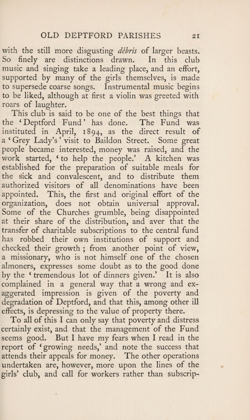 with the still more disgusting debris of larger beasts. So finely are distinctions drawn. In this club music and singing take a leading place, and an effort, supported by many of the girls themselves, is made to supersede coarse songs. Instrumental music begins to be liked, although at first a violin was greeted with roars of laughter. This club is said to be one of the best things that the c Deptford Fund ’ has done. The Fund was instituted in April, 1894, as the direct result of a c Grey Lady’s ’ visit to Baildon Street. Some great people became interested, money was raised, and the work started, c to help the people.’ A kitchen was established for the preparation of suitable meals for the sick and convalescent, and to distribute them authorized visitors of all denominations have been appointed. This, the first and original effort of the organization, does not obtain universal approval. Some of the Churches grumble, being disappointed at their share of the distribution, and aver that the transfer of charitable subscriptions to the central fund has robbed their own institutions of support and checked their growth ; from another point of view, a missionary, who is not himself one of the chosen almoners, expresses some doubt as to the good done by the c tremendous lot of dinners given.’ It is also complained in a general way that a wrong and ex¬ aggerated impression is given of the poverty and degradation of Deptford, and that this, among other ill effects, is depressing to the value of property there. To all of this I can only say that poverty and distress certainly exist, and that the management of the Fund seems good. But I have my fears when I read in the report of c growing needs,’ and note the success that attends their appeals for money. The other operations undertaken are, however, more upon the lines of the girls’ club, and call for workers rather than subscrip-