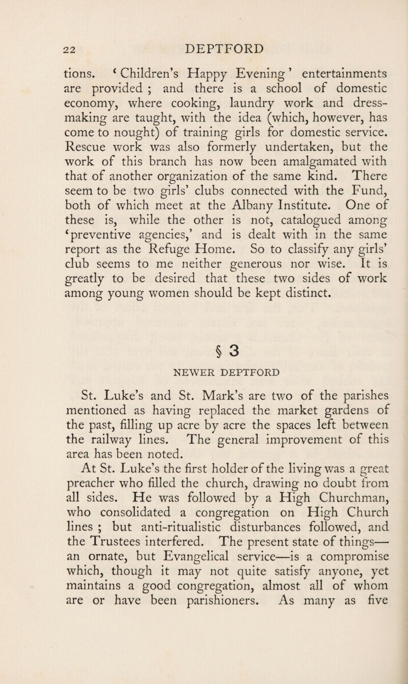 tions. c Children’s Happy Evening ’ entertainments are provided ; and there is a school of domestic economy, where cooking, laundry work and dress¬ making are taught, with the idea (which, however, has come to nought) of training girls for domestic service. Rescue work was also formerly undertaken, but the work of this branch has now been amalgamated with that of another organization of the same kind. There seem to be-two girls’ clubs connected with the Fund, both of which meet at the Albany Institute. One of these is, while the other is not, catalogued among ‘preventive agencies,’ and is dealt with in the same report as the Refuge Home. So to classify any girls’ club seems to me neither generous nor wise. It is greatly to be desired that these two sides of work among young women should be kept distinct. § 3 NEWER DEPTFORD St. Luke’s and St. Mark’s are two of the parishes mentioned as having replaced the market gardens of the past, filling up acre by acre the spaces left between the railway lines. The general improvement of this area has been noted. At St. Luke’s the first holder of the living was a great preacher who filled the church, drawing no doubt from all sides. He was followed by a High Churchman, who consolidated a congregation on High Church lines ; but anti-ritualistic disturbances followed, and the Trustees interfered. The present state of things— an ornate, but Evangelical service—is a compromise which, though it may not quite satisfy anyone, yet maintains a good congregation, almost all of whom are or have been parishioners. As many as five