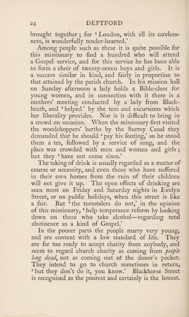 brought together ; for c London, with all its careless¬ ness, is wonderfully tender-hearted.’ Among people such as these it is quite possible for this missionary to find a hundred who will attend a Gospel service, and for this service he has been able to form a choir of twenty-seven boys and girls. It is a success similar in kind, and fairly in proportion to that attained by the parish church. In his mission hall on Sunday afternoon a lady holds a Bible-class for young women, and in connection with it there is a mothers’ meeting conducted by a lady from Black- heath, and c helped ’ by the teas and excursions which her liberality provides. Nor is it difficult to bring in a crowd on occasion. When the missionary first visited the woodchoppers’ berths by the Surrey Canal they demanded that he should c pay his footing,’ so he stood them a tea, followed by a service of song, and the place was crowded with men and women and girls ; but they (have not come since.’ The taking of drink is usually regarded as a matter of course or necessity, and even those who have suffered in their own homes from the ruin of their children will not give it up. The open effects of drinking are seen most on Friday and Saturday nights in Evelyn Street, or on public holidays, when this street is like a fair. But ‘ the teetotalers do not,’ in the opinion of this missionary, c help temperance reform by looking down on those who take alcohol—regarding total abstinence as a kind of Gospel.’ In the poorer parts the people marry very young, and are content with a low standard of life. They are far too ready to accept charity from anybody, and seem to regard church charity as coming from people long dead, not as coming out of the donor’s pocket. They intend to go to church sometimes in return, c but they don’t do it, you know.’ Blackhorse Street is recognised as the poorest and certainly is the lowest.