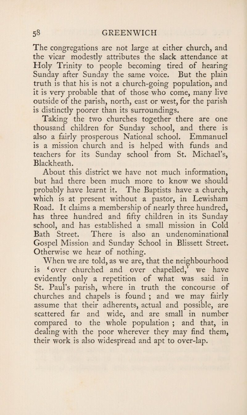 The congregations are not large at either church, and the vicar modestly attributes the slack attendance at Holy Trinity to people becoming tired of hearing Sunday after Sunday the same voice. But the plain truth is that his is not a church-going population, and it is very probable that of those who come, many live outside of the parish, north, east or west, for the parish is distinctly poorer than its surroundings. Taking the two churches together there are one thousand children for Sunday school, and there is also a fairly prosperous National school. Emmanuel is a mission church and is helped with funds and teachers for its Sunday school from St. Michael’s, Blackheath. About this district we have not much information, but had there been much more to know we should probably have learnt it. The Baptists have a church, which is at present without a pastor, in Lewisham Road. It claims a membership of nearly three hundred, has three hundred and fifty children in its Sunday school, and has established a small mission in Cold Bath Street. There is also an undenominational Gospel Mission and Sunday School in Blissett Street. Otherwise we hear of nothing. When we are told, as we are, that the neighbourhood is c over churched and over chapelled,’ we have evidently only a repetition of what was said in St. Paul’s parish, where in truth the concourse of churches and chapels is found ; and we may fairly assume that their adherents, actual and possible, are scattered far and wide, and are small in number compared to the whole population ; and that, in dealing with the poor wherever they may find them, their work is also widespread and apt to over-lap.