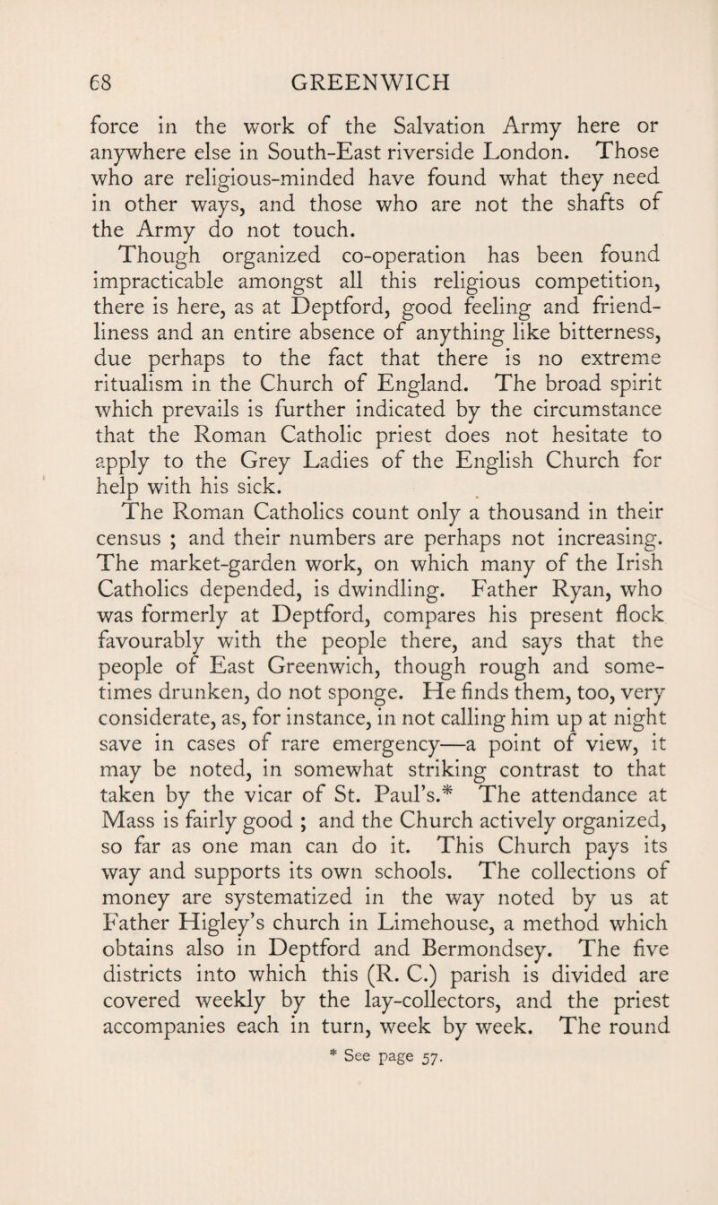 force in the work of the Salvation Army here or anywhere else in South-East riverside London. Those who are religious-minded have found what they need in other ways, and those who are not the shafts of the Army do not touch. Though organized co-operation has been found impracticable amongst all this religious competition, there is here, as at Deptford, good feeling and friend¬ liness and an entire absence of anything like bitterness, due perhaps to the fact that there is no extreme ritualism in the Church of England. The broad spirit which prevails is further indicated by the circumstance that the Roman Catholic priest does not hesitate to apply to the Grey Ladies of the English Church for help with his sick. The Roman Catholics count only a thousand in their census ; and their numbers are perhaps not increasing. The market-garden work, on which many of the Irish Catholics depended, is dwindling. Father Ryan, who was formerly at Deptford, compares his present flock favourably with the people there, and says that the people of East Greenwich, though rough and some¬ times drunken, do not sponge. He finds them, too, very considerate, as, for instance, in not calling him up at night save in cases of rare emergency—a point of view, it may be noted, in somewhat striking contrast to that taken by the vicar of St. Paul’s.* The attendance at Mass is fairly good ; and the Church actively organized, so far as one man can do it. This Church pays its way and supports its own schools. The collections of money are systematized in the way noted by us at Father Higley’s church in Limehouse, a method which obtains also in Deptford and Bermondsey. The five districts into which this (R. C.) parish is divided are covered weekly by the lay-collectors, and the priest accompanies each in turn, week by week. The round * See page 57.