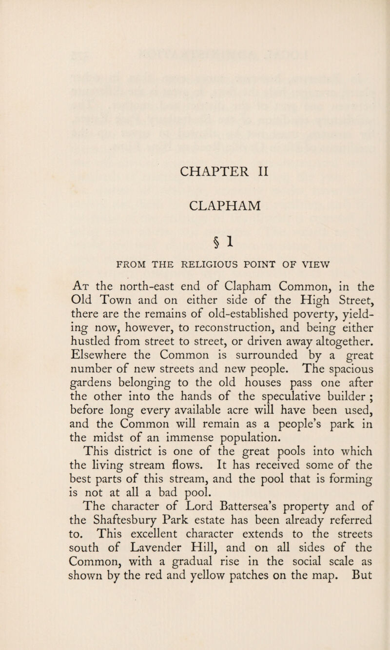 CLAPHAM § 1 FROM THE RELIGIOUS POINT OF VIEW At the north-east end of Clapham Common, in the Old Town and on either side of the High Street, there are the remains of old-established poverty, yield¬ ing now, however, to reconstruction, and being either hustled from street to street, or driven away altogether. Elsewhere the Common is surrounded by a great number of new streets and new people. The spacious gardens belonging to the old houses pass one after the other into the hands of the speculative builder ; before long every available acre will have been used, and the Common will remain as a people’s park in the midst of an immense population. This district is one of the great pools into which the living stream flows. It has received some of the best parts of this stream, and the pool that is forming is not at all a bad pool. The character of Lord Battersea’s property and of the Shaftesbury Park estate has been already referred to. This excellent character extends to the streets south of Lavender Hill, and on all sides of the Common, with a gradual rise in the social scale as shown by the red and yellow patches on the map. But