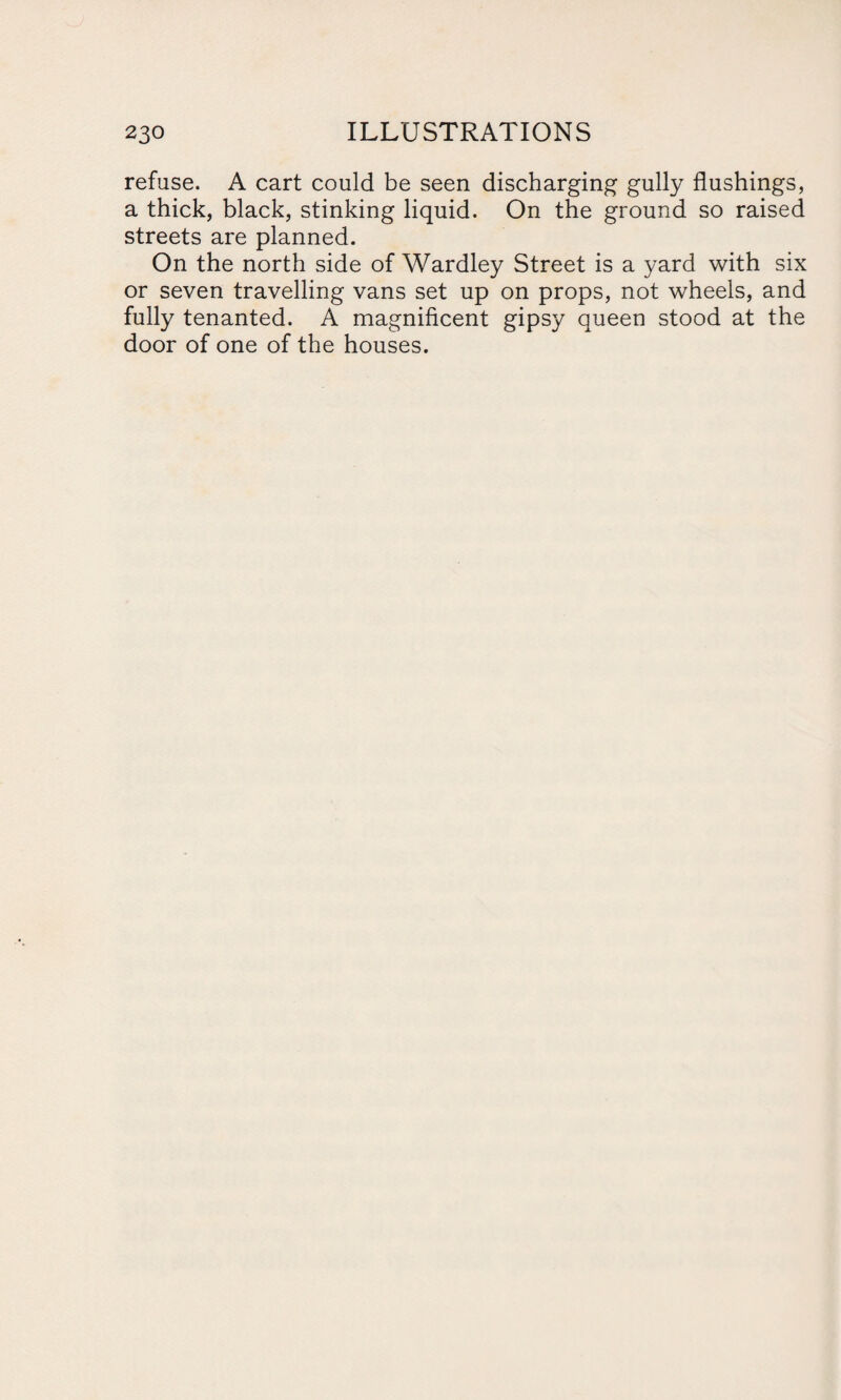 refuse. A cart could be seen discharging gully flushings, a thick, black, stinking liquid. On the ground so raised streets are planned. On the north side of Wardley Street is a yard with six or seven travelling vans set up on props, not wheels, and fully tenanted. A magnificent gipsy queen stood at the door of one of the houses.
