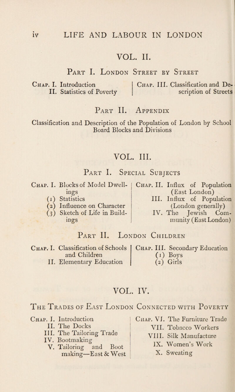 VOL. II. Part I. London Street by Street Chap. I. Introduction II. Statistics of Poverty Chap. III. Classification and De¬ scription of Streets Part II. Appendix Classification and Description of the Population of London by School Board Blocks and Divisions VOL. III. Part I. Special Subjects Chap. I. Blocks of Model Dwell¬ ings (1) Statistics (2) Influence on Character (3) Sketch of Life in Build¬ ings Chap. II. Influx of Population (East London) III. Influx of Population (London generally) IV. The Jewish Com¬ munity (East London) Part II. London Children Chap. I. Classification of Schools and Children II. Elementary Education Chap. III. Secondary Education (1) Boys (2) Girls VOL. The Trades of East London Chap. I. Introduction II. The Docks III. The Tailoring Trade IV. Bootmaking V. Tailoring and Boot making—East & West Connected with Poverty Chap. VI. The Furniture Trade VII. Tobacco Workers VIII. Silk Manufacture IX. Women’s Work X. Sweating