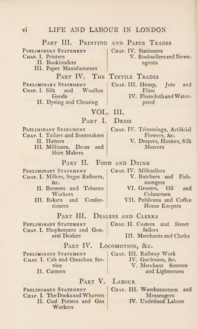 Part III. Printing and Paper Trades Preliminary Statement Chap. I. Printers II. Bookbinders III. Paper Manufacturers Part IV. The Preliminary Statement Chap. I. Silk and Woollen Goods II. Dyeing and Cleaning VOL Part I. Preliminary Statement Chap. I. Tailors and Bootmakers II. Hatters III. Milliners, Dress and Shirt Makers Chap. IV. Stationers V. Booksellers and News¬ agents Textile Trades Chap. III. Hemp, Jute and Fibre IV. Floorcloth and Water¬ proof . III. Dress Chat. IV. Trimmings, Artificial Flowers, &c. V. Drapers, Hosiers, Silk Mercers Part II. Food and Drink Preliminary Statement Chap. I. Millers, Sugar Refiners, &c. II. Brewers and Tobacco Workers III. Bakers and Confec¬ tioners Chap. IV. Milksellers V. Butchers and Fish¬ mongers VI. Grocers, Oil and Colourmen VIT. Publicans and Coffee House Keepers Part III. Dealers and Clerks Preliminary Statement Chap. I. Shopkeepers and Gen¬ eral Dealers Chap. II. Costers and Street Sellers III. Merchants and Clerks Part IV. Locomotion. &c. Preliminary Statement Chap. I. Cab and Omnibus Ser¬ vice II. Carmen Part V. Preliminary Statement Chap. I. The Docks and Wharves II. Coal Porters and Gas Workers Chap. III. Railway Work IV. Gardeners, &c. V. Merchant Seamen and Lightermen Labour Chap. III. Warehousemen and Messengers IV. Undefined Labour