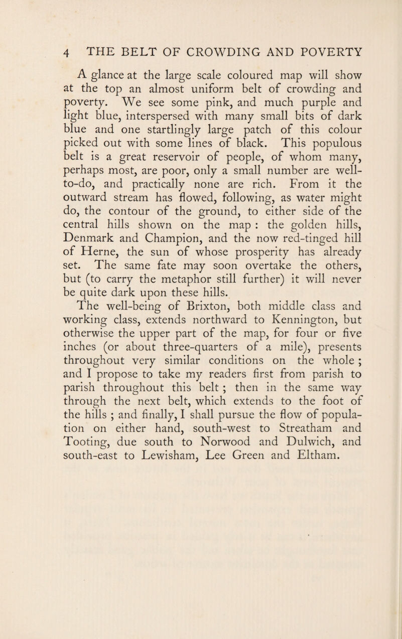 A glance at the large scale coloured map will show at the top an almost uniform belt of crowding and poverty. We see some pink, and much purple and light blue, interspersed with many small bits of dark blue and one startlingly large patch of this colour picked out with some lines of black. This populous belt is a great reservoir of people, of whom many, perhaps most, are poor, only a small number are well- to-do, and practically none are rich. From it the outward stream has flowed, following, as water might do, the contour of the ground, to either side of the central hills shown on the map : the golden hills, Denmark and Champion, and the now red-tinged hill of Herne, the sun of whose prosperity has already set. The same fate may soon overtake the others, but (to carry the metaphor still further) it will never be quite dark upon these hills. The well-being of Brixton, both middle class and working class, extends northward to Kennington, but otherwise the upper part of the map, for four or five inches (or about three-quarters of a mile), presents throughout very similar conditions on the whole ; and I propose to take my readers first from parish to parish throughout this belt ; then in the same way through the next belt, which extends to the foot of the hills ; and finally, I shall pursue the flow of popula¬ tion on either hand, south-west to Streatham and Tooting, due south to Norwood and Dulwich, and south-east to Lewisham, Lee Green and Eltham.