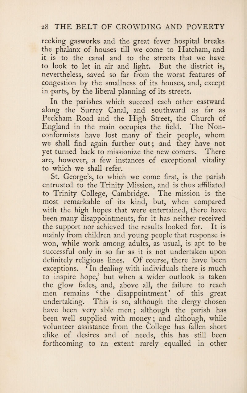 reeking gasworks and the great fever hospital breaks the phalanx of houses till we come to Hatcham, and it is to the canal and to the streets that we have to look to let in air and light. But the district is, nevertheless, saved so far from the worst features of congestion by the smallness of its houses, and, except in parts, by the liberal planning of its streets. In the parishes which succeed each other eastward along the Surrey Canal, and southward as far as Peckham Road and the High Street, the Church of England in the main occupies the field. The Non¬ conformists have lost many of their people, whom we shall find again further out; and they have not yet turned back to missionize the new comers. There are, however, a few instances of exceptional vitality to which we shall refer. St. George’s, to which we come first, is the parish entrusted to the Trinity Mission, and is thus affiliated to Trinity College, Cambridge. The mission is the most remarkable of its kind, but, when compared with the high hopes that were entertained, there have been many disappointments, for it has neither received the support nor achieved the results looked for. It is mainly from children and young people that response is won, while work among adults, as usual, is apt to be successful only in so far as it is not undertaken upon definitely religious lines. Of course, there have been exceptions. ‘ In dealing with individuals there is much to inspire hope,’ but when a wider outlook is taken the glow fades, and, above all, the failure to reach men remains c the disappointment ’ of this great undertaking. This is so, although the clergy chosen have been very able men; although the parish has been well supplied with money; and although, while volunteer assistance from the College has fallen short alike of desires and of needs, this has still been forthcoming to an extent rarely equalled in other