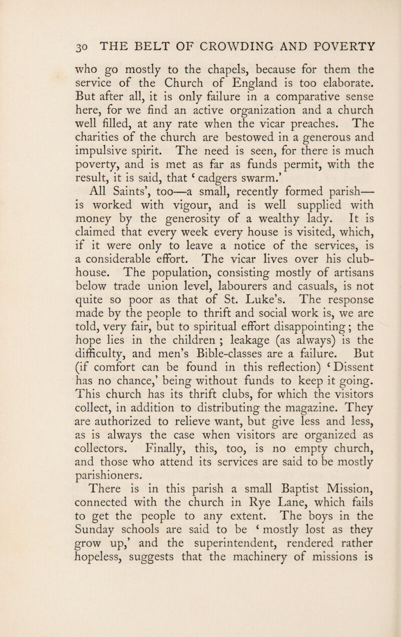 who go mostly to the chapels, because for them the service of the Church of England is too elaborate. But after all, it is only failure in a comparative sense here, for we find an active organization and a church well filled, at any rate when the vicar preaches. The charities of the church are bestowed in a generous and impulsive spirit. The need is seen, for there is much poverty, and is met as far as funds permit, with the result, it is said, that c cadgers swarm.’ All Saints’, too—a small, recently formed parish— is worked with vigour, and is well supplied with money by the generosity of a wealthy lady. It is claimed that every week every house is visited, which, if it were only to leave a notice of the services, is a considerable effort. The vicar lives over his club¬ house. The population, consisting mostly of artisans below trade union level, labourers and casuals, is not quite so poor as that of St. Luke’s. The response made by the people to thrift and social work is, we are told, very fair, but to spiritual effort disappointing; the hope lies in the children ; leakage (as always) is the difficulty, and men’s Bible-classes are a failure. But (if comfort can be found in this reflection) c Dissent has no chance,’ being without funds to keep it going. This church has its thrift clubs, for which the visitors collect, in addition to distributing the magazine. They are authorized to relieve want, but give less and less, as is always the case when visitors are organized as collectors. Finally, this, too, is no empty church, and those who attend its services are said to be mostly parishioners. There is in this parish a small Baptist Mission, connected with the church in Rye Lane, which fails to get the people to any extent. The boys in the Sunday schools are said to be c mostly lost as they grow up,’ and the superintendent, rendered rather hopeless, suggests that the machinery of missions is