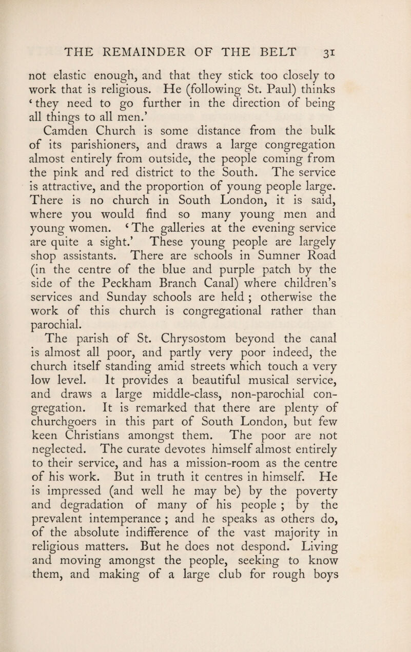 not elastic enough, and that they stick too closely to work that is religious. He (following St. Paul) thinks 4 they need to go further in the direction of being all things to all men.’ Camden Church is some distance from the bulk of its parishioners, and draws a large congregation almost entirely from outside, the people coming from the pink and red district to the South. The service is attractive, and the proportion of young people large. There is no church in South London, it is said, where you would find so many young men and young women. c The galleries at the evening service are quite a sight.’ These young people are largely shop assistants. There are schools in Sumner Road (in the centre of the blue and purple patch by the side of the Peckham Branch Canal) where children’s services and Sunday schools are held ; otherwise the work of this church is congregational rather than parochial. The parish of St. Chrysostom beyond the canal is almost all poor, and partly very poor indeed, the church itself standing amid streets which touch a very low level. It provides a beautiful musical service, and draws a large middle-class, non-parochial con¬ gregation. It is remarked that there are plenty of churchgoers in this part of South London, but few keen Christians amongst them. The poor are not neglected. The curate devotes himself almost entirely to their service, and has a mission-room as the centre of his work. But in truth it centres in himself. He is impressed (and well he may be) by the poverty and degradation of many of his people ; by the prevalent intemperance ; and he speaks as others do, of the absolute indifference of the vast majority in religious matters. But he does not despond. Living and moving amongst the people, seeking to know them, and making of a large club for rough boys