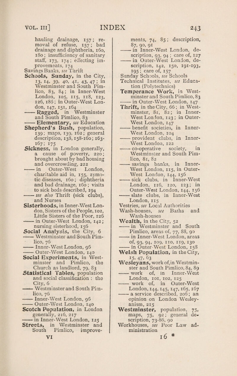 vol. hi] INDEX hauling drainage, 157; re¬ moval of refuse, 157 ; bad drainage and diphtheria, 160, 1S0 ; insufficiency of sanitary staff, 173, 174 ; effecting im¬ provements, 174 Savings Banks, see Thrift Schools, Sunday, in the City, 13. 14. 39. 4°- 41- 43. 47 i in Westminster and South Pim¬ lico, 83, 84; in Inner-West London, 105, 115, 118, 123, 126, 186; in Outer-West Lon¬ don, 147, 151, 164 -Ragged, in Westminster and South Pimlico, 83 ■-Elementary, see Education Shepherd’s Bush, population, 139; maps, 139, 162; general description, 138,158-160; 163- 167; 175 Sickness, in London generally, a cause of poverty, 220; brought about by bad housing and overcrowding, 222 -in Outer-West London, charitable aid in, 155, zymo¬ tic diseases, 160; diphtheria and bad drainage, 160 ; visits to sick beds described, 194 •-see also Thrift (sick clubs), and Nurses Sisterhoods, in Inner-West Lon¬ don, Sisters of the People, 102, Little Sisters of the Poor, 126 -in Outer-West London, 142 ; nursing sisterhood, 156 Social Analysis, the City, 6 -Westminster and South Pim¬ lico, 76 -Inner- West London, 96 -Outer-West London, 140 Social Experiments, in West¬ minster and Pimlico, the Church as landlord, 79, S3 Statistical Tables, population and social classification : the City, 6 -Westminster and South Pim¬ lico, 76 -Inner-West London, 96 -Outer-West London, 140 Scotch Population, in London generally, 216, 217 -in Inner-West London, 125 Stre ets, in Westminster and South Pimlico, improve- VI 243 ments, 74, 85; description, 87, 90, 91 • in Inner-West London, de¬ scription, 93, 94 ; care of, 127 • in Outer-West London, de¬ scription, 142, 150, 191-193, 195 ; care of, 157 Sunday Schools, see Schools Technical Institutes, see Educa¬ tion (Polytechnics) Temperance Work, in West¬ minster and South Pimlico, 83 -in Outer-West London, 147 Thrift, in the City, 66 ; in West¬ minster, 81, 82; in Inner- West London, 123 ; in Outer- West London, 147 -benefit societies, in Inner- West London, 104 -provident clubs, in Inner- West London, 122 --co-operative society, in Westminster and South Pim¬ lico, 81, 82 -savings banks, in Inner- West London, 115, in Outer- West London, 144, 156 -sick clubs, in Inner-West London, 116, 120, 123; in Outer-West London, 144, 156 -slate clubs, in Inner-West London, 115 Vestries, see Local Authorities Wash-houses, see Baths and Wash-houses Wealth, in the City, 52 -in Westminster and South Pimlico, areas of, 77, 88, 90 -in Inner-West London, areas of, 93, 94, 109, no, 119, 130 -in Outer West London, 158 Welsh Population, in the City, 15. 47. 63 Wesleyans, work of,in Westmin¬ ster and South Pimlico, 84, 89 -work of, in Inner-West London, 101, 102, 125 - work of, in Outer-West London, 144, 145, 147, 165, 167 --a service described, 206 ; an opinion on London Wesley- anism, 215 Westminster, population, 75, maps, 75, 92; general de¬ scription, 73-86, 90 Workhouses, see Poor Law ad¬ ministration 16 *