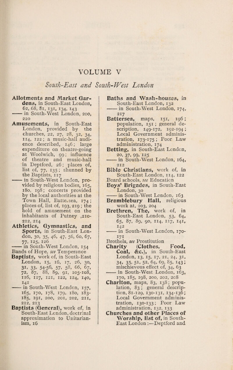 VOLUME V South-East and South-West London Allotments and Market Gar= dens, in South-East London, 62, 68, 81, 131, 134, 143 -in South-West London, 200, 220 Amusements, in South-East London, provided by the churches, 22, 27, 28, 32, 34, 114, 122; a music-hall audi¬ ence described, 146; large expenditure on theatre-going at Woolwich, 99; influence of theatre and music-hall in Deptford, 26; places of, list of, 77, 135 ; shunned by the Baptists, 117 •- in South-West London, pro¬ vided by religious bodies, 165, 180, 198; concerts provided by the local authorities at the Town Hall, Battersea, 174; places of, list of, 193, 219 ; the hold of amusement on the inhabitants of Putney ,210- 212, 214 Athletics, Gymnastics, and Sports, in South-East Lon¬ don, 30, 35, 46, 47, 56, 60, 67, 77, 125, 126 -in South-West London, 154 Bands of Hope, see Temperance Baptists, work of, in South-East London, 15, 16, 17, 26, 30, 3i. 33. 54-56, 57, 58, 66, 67, 72, 87, 88, 89, 91, 105-108, 116, 117, 121, 122, 124, 140, 141 -in South-West London, 157, 165, 170, 178, 179, 180, 183- 185, 191, 200, 201, 202, 211, 212, 213 Baptists (General), work of, in South-East London, doctrinal approximation to Unitarian- ism, 16 Baths and Wash-houses, in South-East London, 132 -in South-West London, 174, 217 Battersea, maps, 151, 196; population, 151 ; general de¬ scription, 149-172, 192-194; Local Government adminis¬ tration, 173-175 ; Poor Law administration, 174 Betting, in South-East London, 20, 37, 99, 125 -in South-West London, 164, 212 Bible Christians, work of, in South-East London, 114, 122 Board schools, see Education Boys’ Brigades, in South-East London, 30 -in South-West London, 163 Bramblebury Hall, religious work at, 203, 204 Brethren, The, work of, in South-East London, 53, 64, 65. 87, 89, 90, 114, 117, 141, 142 -in South-West London, 170- 171 Brothels, see Prostitution Charity (Clothes, Food* Coal, &c.), in South-East London, 13, 15, 17, 21, 24, 31, 34. 35. 51' 52> 64. 69- 85, 143 ; mischievous effect of, 34, 63 -in South-West London, 163, 170, 185, 198, 200, 202, 208 Charlton, maps, 83, 138; popu¬ lation, 83 ; general descrip¬ tion, 81-129, 130-131, 134-136; Local Government adminis¬ tration, 130-133 ; Poor Law administration, 132, 133 Churches and other Places of Worship, list of, in South- East London :—Deptford and