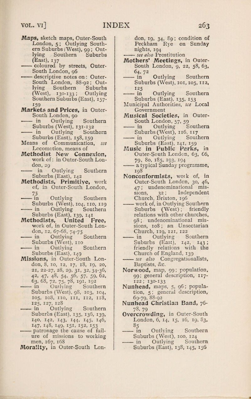 Maps, sketch maps, Outer-South London, 5 ; Outlying South¬ ern Suburbs (West), 99 ; Out¬ lying Southern Suburbs (East), 137 --coloured by streets, Outer- South London, 96 • -descriptive notes on : Outer- South London, 88-92; Out¬ lying Southern Suburbs (West), 130-133; Outlying Southern Suburbs (East), 157- x59 Markets and Prices, in Outer- South London, 90 • - in Outlying Southern Suburbs (West), 131-132 • - in Outlying Southern Suburbs (East), 158, 159 Means of Communication, see Locomotion, means of Methodist New Connexion, work of: in Outer-South Lon¬ don, 29 - in Outlying Southern Suburbs (East), 142 Methodists, Primitive, work of, in Outer-South London, 75 • -in Outlying Southern Suburbs (West), 104, no, 119 • - in Outlying Southern Suburbs (East), 139, 141 Methodists, United Free, work of, in Outer-South Lon¬ don, 12, 67-68, 74-75 -- in Outlying Southern Suburbs (West), no • - in Outlying Southern Suburbs (East), 149 Missions, in Outer-South Lon¬ don, 8, 10, 12, 17, 18, 19, 20, 21, 22-27, 28, 29, 31, 32,34-36, 42, 47, 48, 54, 56, 57, 59, 62, 63, 68, 72, 75, 78, 191, 192 • - in Outlying Southern Suburbs (West), 98, 103, 104, 105, ic8, no, in, 112, 118, 125, 127, 128 - in Outlying Southern Suburbs (East), 135, 136, 139, 140, 142, 143, 144, 145, 146, 147, 148, 149, 151, 152, 153 • -patronage the cause of fail¬ ure of missions to working men, 167, 168 Morality, in Outer-South Lon¬ don, 19, 34, 89 ; condition of Peckham Rye on Sunday nights, 194 •-see also Prostitution Mothers’ Meetings, in Outer- South London, 9, 22, 58, 63, 64, 72 - in Outlying Southern Suburbs (West), 101,105, 112, 125 - in Outlying Southern Suburbs (East), 135, 153 Municipal Authorities, see Local Government Musical Societies, in Outer- South London, 57, 59 - in Outlying Southern Suburbs (West), 116, 117 -in Outlying Southern Suburbs (East), 141, 159 Music in Public Parks, in Outer-South London, 63, 66, 79, 80, 185, 193, 194 -a typical Sunday programme, 198 Nonconformists, work of, in Outer-South London, 30, 46, 47; undenominational mis¬ sions, 32 ; Independent Church, Brixton, 196 -work of, in Outlying Southern Suburbs (West) ; friendly relations with other churches, 98; undenominational mis¬ sions, 10S; an Unsectarian Church, 119, 121, 122 - in Outlying Southern Suburbs (East), 142, 143 ; friendly relations with the Church of England, 139 -see also Congregaticnalists, Baptists, &c. Norwood, map, 99; population, 99; general description, 117- 122 ; 130-133 Nunhead, maps, 5, 96; popula¬ tion, 5 ; general description, 69-79, 88-92 Nunhead Christian Band, 76- 78> 79 Overcrowding, in Outer-South London, 6, 14, 15, 16, 19, 83, 85 - in Outlying Southern Suburbs (West), 100, 124 - in Outlying Southern Suburbs (East), 138, 145, 156