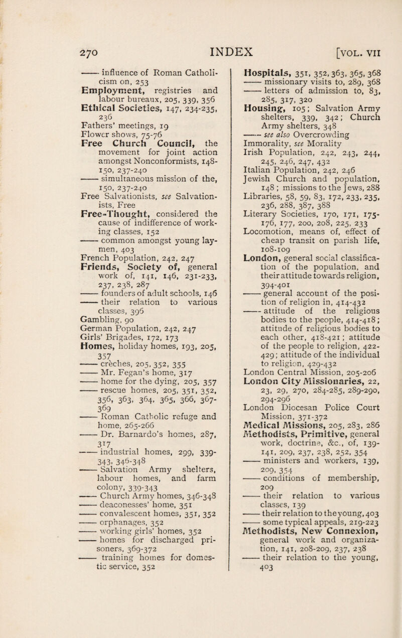 27 o -influence of Roman Catholi¬ cism on, 253 Employment, registries and labour bureaux, 205, 339, 356 Ethical Societies, 147, 234-235, 236 Fathers’ meetings, 19 Flower shows, 75-76 Free Church Council, the movement for joint action amongst Nonconformists, 148- 150, 237-240 -simultaneous mission of the, 150, 237-240 Free Salvationists, see Salvation¬ ists, Free Free-Thought, considered the cause of indifference of work¬ ing classes, 152 -common amongst young lay¬ men, 403 French Population, 242, 247 Friends, Society of, general work of, 141, 146, 231-233, 237, 238, 287 -founders of adult schools, 146 -their relation to various classes, 396 Gambling, 90 German Population, 242, 247 Girls’ Brigades, 172, 173 Homes, holiday homes, 193, 205, 357 -creches, 205, 352, 355 -Mr. Fegan’s home, 317 --home for the dying, 205, 357 --rescue homes, 205, 351, 352, 356, 363, 364, 365, 366, 367- 369 -Roman Catholic refuge and home, 265-266 --Dr. Barnardo’s homes, 287, 3T7 -industrial homes, 299, 339- 343, 346-348 «-Salvation Army shelters, labour homes, and farm colony, 339-343 —— Church Army homes, 346-348 -deaconesses’ home, 351 -convalescent homes, 351, 352 -orphanages, 352 -working girls’ homes, 352 -homes for discharged pri¬ soners, 369-372 - training homes for domes¬ tic service, 352 Hospitals, 351, 352, 363, 365, 368 -missionary visits to, 289, 368 -letters of admission to, 83, 285. 3*7- 320 Housing, 105; Salvation Army shelters, 339, 342; Church Army shelters, 348 -see also Overcrowding Immorality, see Morality Irish Population, 242, 243, 244, 245, 246, 247, 432 Italian Population, 242, 246 Jewish Church and population, 148; missions to the jews, 288 Libraries, 58, 59, 83, 172, 233, 235, 236, 288, 387, 388 Literary Societies, 170, 171, 175- 176, 177, 200, 208, 225, 233 Locomotion, means of, effect of cheap transit on parish life, 108-109 London, general social classifica¬ tion of the population, and their attitude towards religion, 394-401 -general account of the posi¬ tion of religion in, 414-432 -attitude of the religious bodies to the people, 414-418 ; attitude of religious bodies to each other, 418-421; attitude of the people to religion, 422- 429; attitude of the individual to religion, 429-432 London Central Mission, 205-206 London City Missionaries, 22, 23, 29, 270, 284-285, 289-290, 294-296 London Diocesan Police Court Mission, 371-372 Medical Missions, 205, 283, 286 Methodists, Primitive, general work, doctrine, See., of, 139- 141, 209, 237, 238, 252, 354 -ministers and workers, 139, 209, 354 -conditions of membership, 209 •-their relation to various classes, 139 -their relation to theyoung, 403 --some typical appeals, 219-223 Methodists, New Connexion, general work and organiza¬ tion, 141, 208-209, 237, 238 -their relation to the young, 4°3