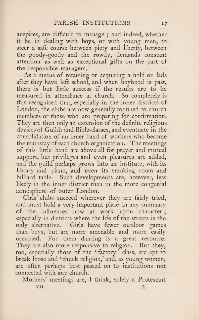 auspices, are difficult to manage ; and indeed, whether it be in dealing with boys, or with young men, to steer a safe course between piety and liberty, between the goody-goody and the rowdy, demands constant attention as well as exceptional gifts on the part of the responsible managers. As a means of retaining or acquiring a hold on lads after they have left school, and when boyhood is past, there is but little success if the results are to be measured in attendance at church. So completely is this recognised that, especially in the inner districts of London, the clubs are now generally confined to church members or those who are preparing for confirmation. They are then only an extension of the definite religious devices of Guilds and Bible-classes, and eventuate in the consolidation of an inner band of workers who become the mainstay of each church organization. The meetings of this little band are above all for prayer and mutual support, but privileges and even pleasures are added, and the guild perhaps grows into an institute, with its library and piano, and even its smoking room and billiard table. Such developments are, however, less likely in the inner district than in the more congenial atmosphere of outer London. Girls’ clubs succeed wherever they are fairly tried, and must hold a very important place in any summary of the influences now at work upon character ; especially in districts where the life of the streets is the only alternative. Girls have fewer outdoor games than boys, but are more amenable and more easily occupied. For them dancing is a great resource. They are also more responsive to religion. But they, too, especially those of the c factory ’ class, are apt to break loose and c chuck religion,’ and, as young women, are often perhaps best passed on to institutions not connected with any church. Mothers’ meetings are, I think, solely a Protestant VII 2