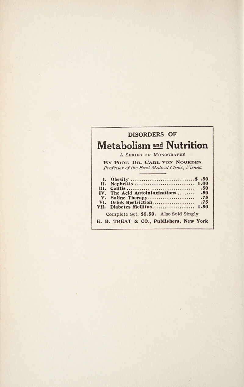 DISORDERS OF Metabolism Nutrition A Series of Monographs By Prof. Dr, Carl von Noorden Professor of the First Medical Clinic, Vienna I, Obesity.$ *50 II. Nephritis. 1.00 III. Colitis.50 IV. The Acid Autointoxications.50 V. Saline Therapy.75 VI. Drink Restriction.75 VII. Diabetes Mellitus. 1.50 Complete Set, $5.50. Also Sold Singly E. B. TREAT & CO., Publishers, New York