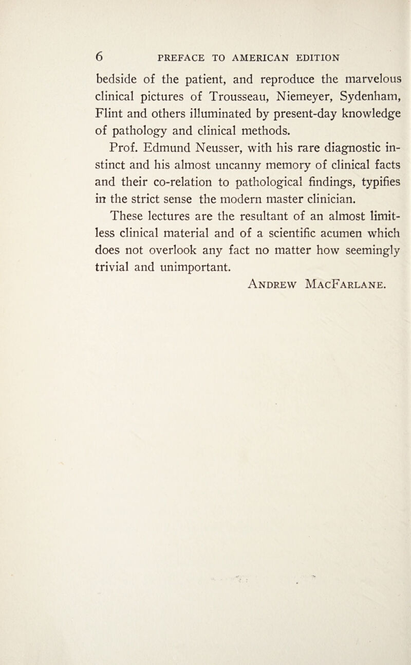 bedside of the patient, and reproduce the marvelous clinical pictures of Trousseau, Niemeyer, Sydenham, Flint and others illuminated by present-day knowledge of pathology and clinical methods. Prof. Edmund Neusser, with his rare diagnostic in¬ stinct and his almost uncanny memory of clinical facts and their co-relation to pathological findings, typifies in the strict sense the modern master clinician. These lectures are the resultant of an almost limit¬ less clinical material and of a scientific acumen which does not overlook any fact no matter how seemingly trivial and unimportant.