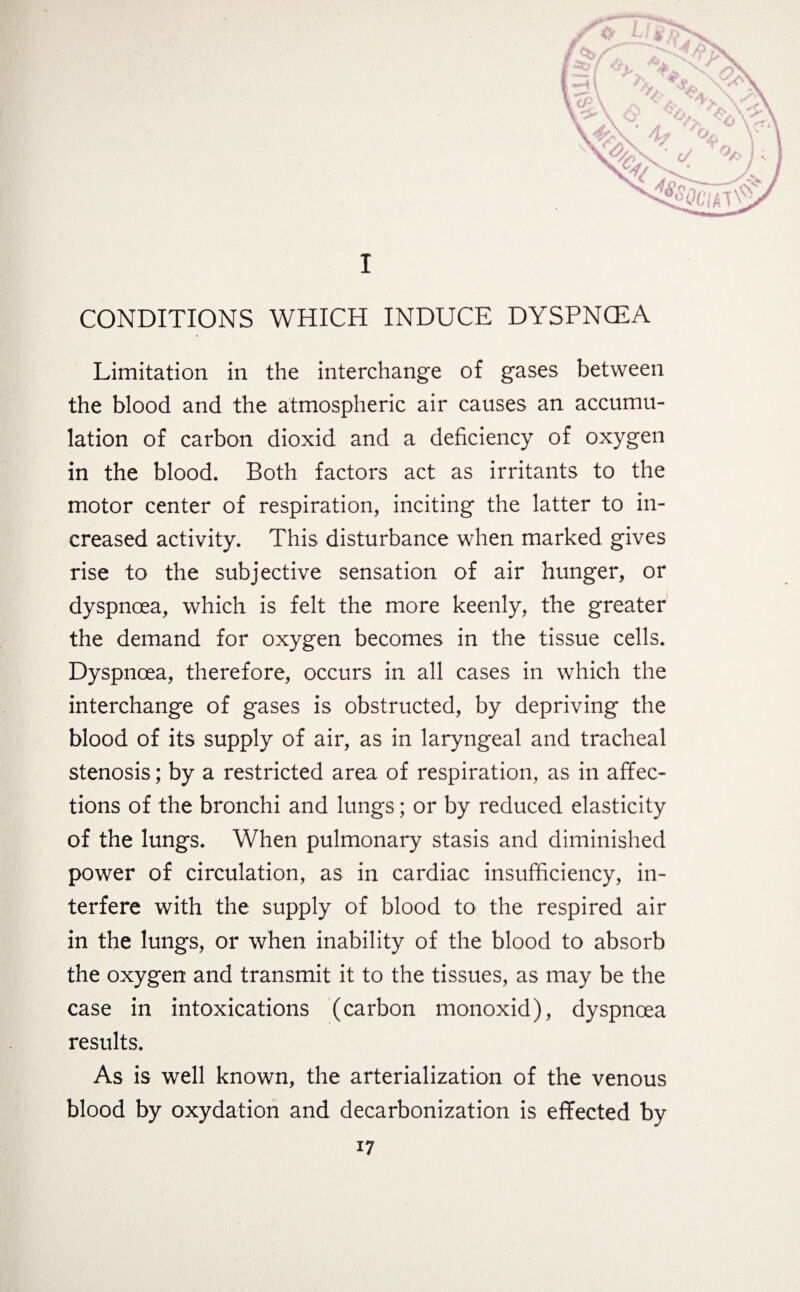 a I CONDITIONS WHICH INDUCE DYSPNCEA Limitation in the interchange of gases between the blood and the atmospheric air causes an accumu¬ lation of carbon dioxid and a deficiency of oxygen in the blood. Both factors act as irritants to the motor center of respiration, inciting the latter to in¬ creased activity. This disturbance when marked gives rise to the subjective sensation of air hunger, or dyspnoea, which is felt the more keenly, the greater the demand for oxygen becomes in the tissue cells. Dyspnoea, therefore, occurs in all cases in which the interchange of gases is obstructed, by depriving the blood of its supply of air, as in laryngeal and tracheal stenosis; by a restricted area of respiration, as in affec¬ tions of the bronchi and lungs; or by reduced elasticity of the lungs. When pulmonary stasis and diminished power of circulation, as in cardiac insufficiency, in¬ terfere with the supply of blood to the respired air in the lungs, or when inability of the blood to absorb the oxygen and transmit it to the tissues, as may be the case in intoxications (carbon monoxid), dyspnoea results. As is well known, the arterialization of the venous blood by oxydation and decarbonization is effected by