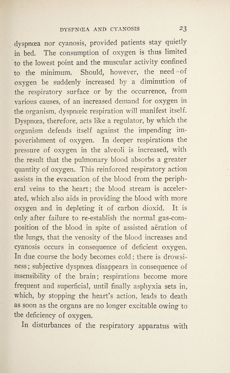 dyspnoea nor cyanosis, provided patients stay quietly in bed. The consumption of oxygen is thus limited to the lowest point and the muscular activity confined to the minimum. Should, however, the need-of oxygen be suddenly increased by a diminution of the respiratory surface or by the occurrence, from various causes, of an increased demand for oxygen in the organism, dyspnoeic respiration will manifest itself. Dyspnoea, therefore, acts like a regulator, by which the organism defends itself against the impending im¬ poverishment of oxygen. In deeper respirations the pressure of oxygen in the alveoli is increased, with the result that the pulmonary blood absorbs a greater quantity of oxygen. This reinforced respiratory action assists in the evacuation of the blood from the periph¬ eral veins to the heart; the blood stream is acceler¬ ated, which also aids in providing the blood with more oxygen and in depleting it of carbon dioxid. It is only after failure to re-establish the normal gas-com¬ position of the blood in spite of assisted aeration of the lungs, that the venosity of the blood increases and cyanosis occurs in consequence of deficient oxygen. In due course the body becomes cold; there is drowsi¬ ness; subjective dyspnoea disappears in consequence of insensibility of the brain; respirations become more frequent and superficial, until finally asphyxia sets in, which, by stopping the heart’s action, leads to death as soon as the organs are no longer excitable owing to the deficiency of oxygen. In disturbances of the respiratory apparatus with