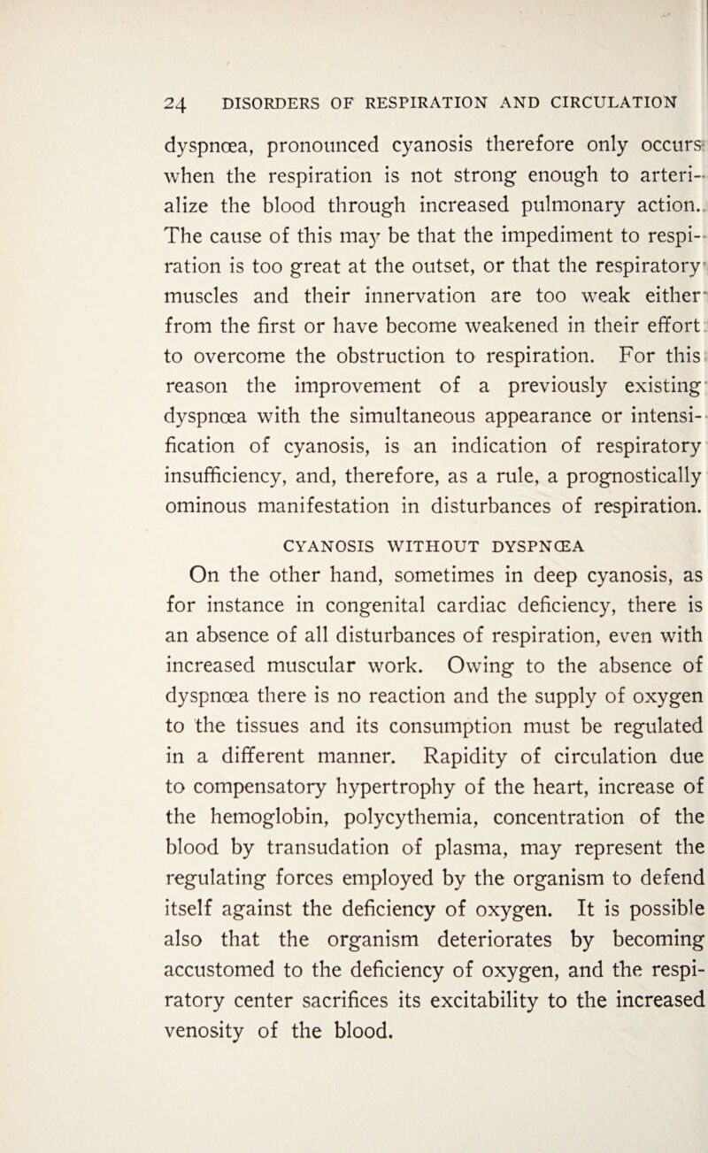 dyspnoea, pronounced cyanosis therefore only occurs' when the respiration is not strong enough to arteri- alize the blood through increased pulmonary action. The cause of this may be that the impediment to respi¬ ration is too great at the outset, or that the respiratory muscles and their innervation are too weak either' from the first or have become weakened in their effort to overcome the obstruction to respiration. For this reason the improvement of a previously existing dyspnoea with the simultaneous appearance or intensi¬ fication of cyanosis, is an indication of respiratory insufficiency, and, therefore, as a rule, a prognostically ominous manifestation in disturbances of respiration. CYANOSIS WITHOUT DYSPNOEA On the other hand, sometimes in deep cyanosis, as for instance in congenital cardiac deficiency, there is an absence of all disturbances of respiration, even with increased muscular work. Owing to the absence of dyspnoea there is no reaction and the supply of oxygen to the tissues and its consumption must be regulated in a different manner. Rapidity of circulation due to compensatory hypertrophy of the heart, increase of the hemoglobin, polycythemia, concentration of the blood by transudation of plasma, may represent the regulating forces employed by the organism to defend itself against the deficiency of oxygen. It is possible also that the organism deteriorates by becoming accustomed to the deficiency of oxygen, and the respi¬ ratory center sacrifices its excitability to the increased venosity of the blood.