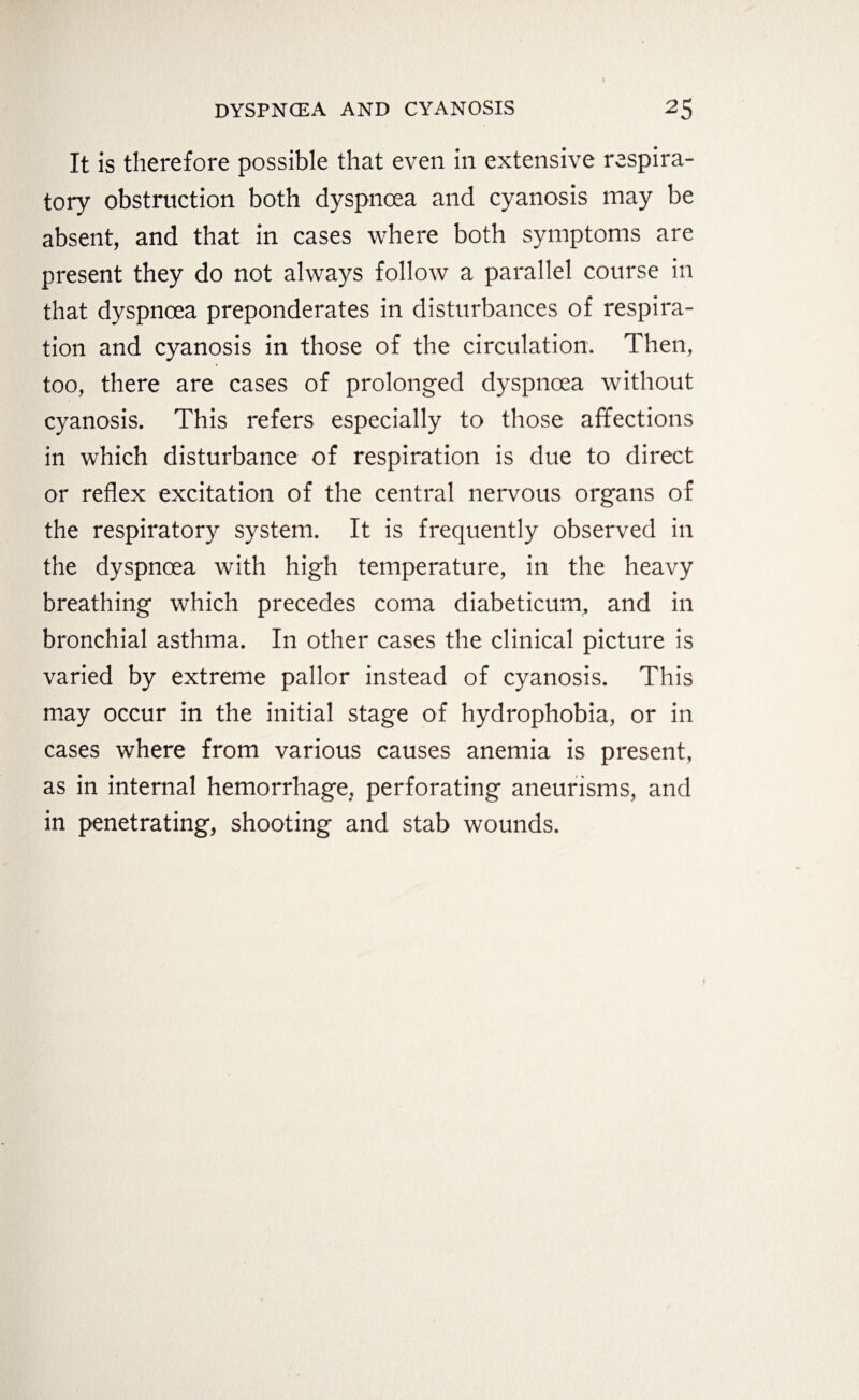 It is therefore possible that even in extensive respira¬ tory obstruction both dyspnoea and cyanosis may be absent, and that in cases where both symptoms are present they do not always follow a parallel course in that dyspnoea preponderates in disturbances of respira¬ tion and cyanosis in those of the circulation. Then, too, there are cases of prolonged dyspnoea without cyanosis. This refers especially to those affections in which disturbance of respiration is due to direct or reflex excitation of the central nervous organs of the respiratory system. It is frequently observed in the dyspnoea with high temperature, in the heavy breathing which precedes coma diabeticum, and in bronchial asthma. In other cases the clinical picture is varied by extreme pallor instead of cyanosis. This may occur in the initial stage of hydrophobia, or in cases where from various causes anemia is present, as in internal hemorrhage, perforating aneurisms, and in penetrating, shooting and stab wounds.