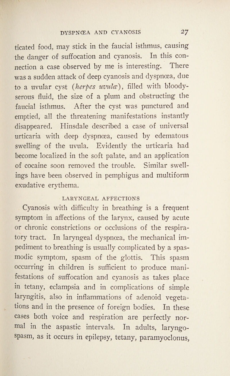 ticated food, may stick in the faucial isthmus, causing the danger of suffocation and cyanosis. In this con¬ nection a case observed by me is interesting. There was a sudden attack of deep cyanosis and dyspnoea, due to a uvular cyst (herpes uvula), filled with bloody- serous fluid, the size of a plum and obstructing the faucial isthmus. After the cyst was punctured and emptied, all the threatening manifestations instantly disappeared. Hinsdale described a case of universal urticaria with deep dyspnoea, caused by edematous swelling of the uvula. Evidently the urticaria had become localized in the soft palate, and an application of cocaine soon removed the trouble. Similar swell¬ ings have been observed in pemphigus and multiform exudative erythema. LARYNGEAL AFFECTIONS Cyanosis with difficulty in breathing is a frequent symptom in affections of the larynx, caused by acute or chronic constrictions or occlusions of the respira¬ tory tract. In laryngeal dyspnoea, the mechanical im¬ pediment to breathing is usually complicated by a spas¬ modic symptom, spasm of the glottis. This spasm occurring in children is sufficient to produce mani¬ festations of suffocation and cyanosis as takes place in tetany, eclampsia and in complications of simple laryngitis, also in inflammations of adenoid vegeta¬ tions and in the presence of foreign bodies. In these cases both voice and respiration are perfectly nor¬ mal in the aspastic intervals. In adults, laryngo- spasm, as it occurs in epilepsy, tetany, paramyoclonus,