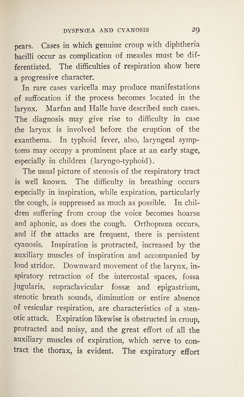 pears. Cases in which genuine croup with diphtheria bacilli occur as complication of measles must be dif¬ ferentiated. The difficulties of respiration show here a progressive character. In rare cases varicella may produce manifestations of suffocation .if the process becomes located in the larynx. Marfan and Halle have described such cases. The diagnosis may give rise to difficulty in case the larynx is involved before the eruption of the exanthema. In typhoid fever, also, laryngeal symp¬ toms may occupy a prominent place at an early stage, especially in children (laryngo-typhoid). The usual picture of stenosis of the respiratory tract is well known. The difficulty in breathing occurs especially in inspiration, while expiration, particularly the cough, is suppressed as much as possible. In chil¬ dren suffering from croup the voice becomes hoarse and aphonic, as does the cough. Orthopncea occurs, and if the attacks are frequent, there is persistent cyanosis. Inspiration is protracted, increased by the auxiliary muscles of inspiration and accompanied by loud stridor. Downward movement of the larynx, in¬ spiratory retraction of the intercostal spaces, fossa jugularis, supraclavicular fossae and epigastrium, stenotic breath sounds, diminution or entire absence of vesicular respiration, are characteristics of a sten¬ otic attack. Expiration likewise is obstructed in croup, protracted and noisy, and the great effort of all the auxiliary muscles of expiration, which serve to con¬ tract the thorax, is evident. The expiratory effort