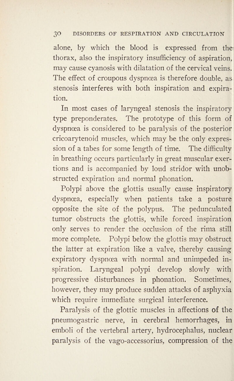 alone, by which the blood is expressed from the thorax, also the inspiratory insufficiency of aspiration, may cause cyanosis with dilatation of the cervical veins. The effect of croupous dyspnoea is therefore double, as stenosis interferes with both inspiration and expira¬ tion. In most cases of laryngeal stenosis the inspiratory type preponderates. The prototype of this form of dyspnoea is considered to be paralysis of the posterior cricoarytenoid muscles, which may be the only expres¬ sion of a tabes for some length of time. The difficulty in breathing occurs particularly in great muscular exer¬ tions and is accompanied by loud stridor with unob¬ structed expiration and normal phonation. Polypi above the glottis usually cause inspiratory dyspnoea, especially when patients take a posture opposite the site of the polypus. The pedunculated tumor obstructs the glottis, while forced inspiration only serves to render the occlusion of the rima still more complete. Polypi below the glottis may obstruct the latter at expiration like a valve, thereby causing expiratory dyspnoea with normal and unimpeded in¬ spiration. Laryngeal polypi develop slowly with progressive disturbances in phonation. Sometimes, however, they may produce sudden attacks of asphyxia which require immediate surgical interference. Paralysis of the glottic muscles in affections of the pneumogastric nerve, in cerebral hemorrhages, in emboli of the vertebral artery, hydrocephalus, nuclear paralysis of the vago-accessorius, compression of the