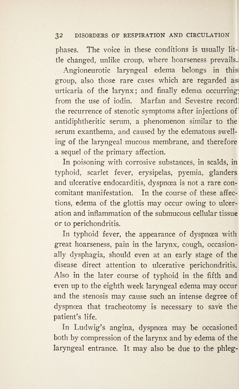 phases. The voice in these conditions is usually lit¬ tle changed, unlike croup, where hoarseness prevails. Angioneurotic laryngeal edema belongs in this- group, also those rare cases which are regarded as urticaria of the larynx; and finally edema occurring“ from the use of iodin. Marfan and Sevestre record the recurrence of stenotic symptoms after injections of antidiphtheritic serum, a phenomenon similar to the serum exanthema, and caused by the edematous swell¬ ing of the laryngeal mucous membrane, and therefore a sequel of the primary affection. In poisoning with corrosive substances, in scalds, in typhoid, scarlet fever, erysipelas, pyemia, glanders and ulcerative endocarditis, dyspnoea is not a rare con¬ comitant manifestation. In the course of these affec¬ tions, edema of the glottis may occur owing to ulcer¬ ation and inflammation of the submucous cellular tissue or to perichondritis. In typhoid fever, the appearance of dyspnoea with great hoarseness, pain in the larynx, cough, occasion¬ ally dysphagia, should even at an early stage of the disease direct attention to ulcerative perichondritis. Also in the later course of typhoid in the fifth and even up to the eighth week laryngeal edema may occur and the stenosis may cause such an intense degree of dyspnoea that tracheotomy is necessary to save the patient's life. In Ludwig's angina, dyspnoea may be occasioned both by compression of the larynx and by edema of the laryngeal entrance. It may also be due to the phleg-