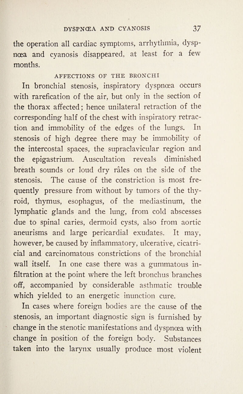 the operation all cardiac symptoms, arrhythmia, dysp¬ noea and cyanosis disappeared, at least for a few months. AFFECTIONS OF THE BRONCHI In bronchial stenosis, inspiratory dyspnoea occurs with rarefication of the air, but only in the section of the thorax affected; hence unilateral retraction of the corresponding half of the chest with inspiratory retrac¬ tion and immobility of the edges of the lungs. In stenosis of high degree there may be immobility of the intercostal spaces, the supraclavicular region and the epigastrium. Auscultation reveals diminished breath sounds or loud dry rales on the side of the stenosis. The cause of the constriction is most fre¬ quently pressure from without by tumors of the thy¬ roid, thymus, esophagus, of the mediastinum, the lymphatic glands and the lung, from cold abscesses due to spinal caries, dermoid cysts, also from aortic aneurisms and large pericardial exudates. It may, however, be caused by inflammatory, ulcerative, cicatri¬ cial and carcinomatous constrictions of the bronchial wall itself. In one case there was a gummatous in¬ filtration at the point where the left bronchus branches off, accompanied by considerable asthmatic trouble which yielded to an energetic inunction cure. In cases where foreign bodies are the cause of the stenosis, an important diagnostic sign is furnished by change in the stenotic manifestations and dyspnoea with change in position of the foreign body. Substances taken into the larynx usually produce most violent