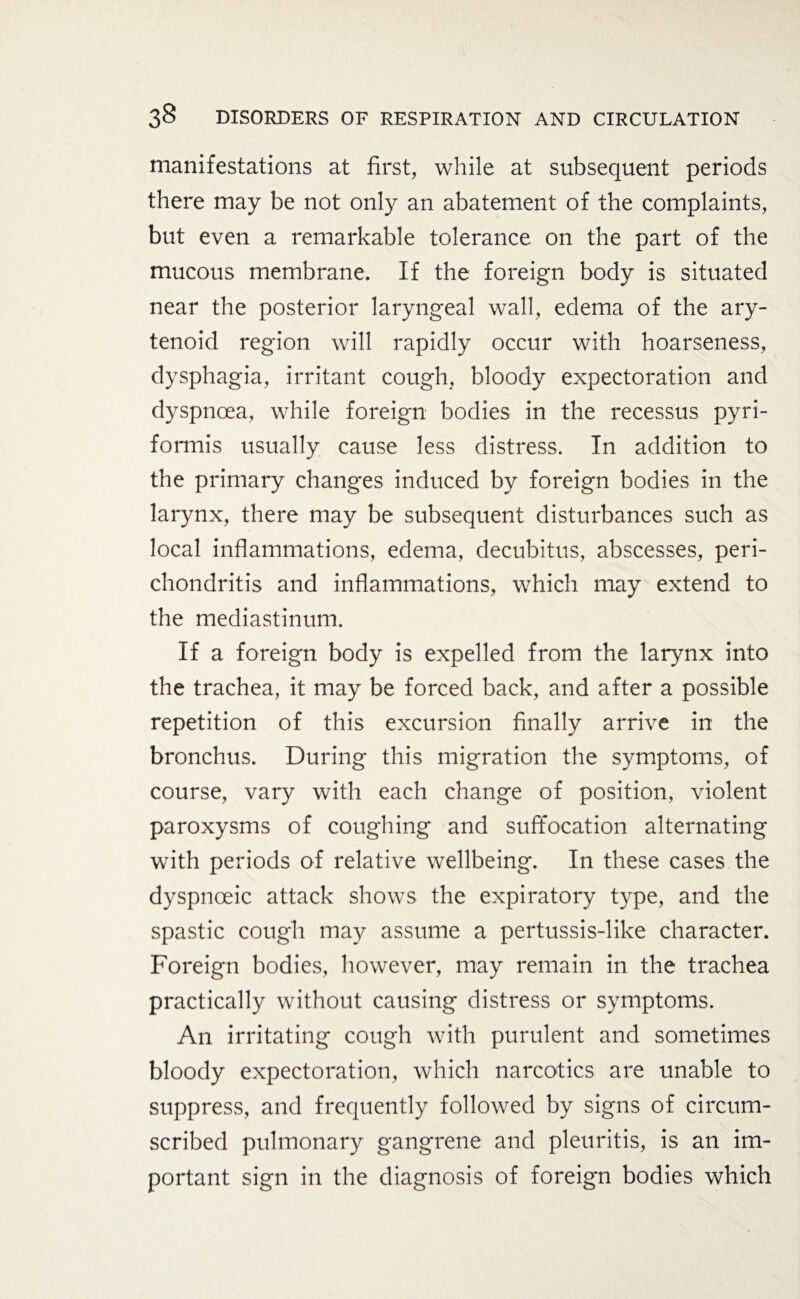 manifestations at first, while at subsequent periods there may be not only an abatement of the complaints, but even a remarkable tolerance on the part of the mucous membrane. If the foreign body is situated near the posterior laryngeal wall, edema of the ary¬ tenoid region will rapidly occur with hoarseness, dysphagia, irritant cough, bloody expectoration and dyspnoea, while foreign bodies in the recessus pyri- formis usually cause less distress. In addition to the primary changes induced by foreign bodies in the larynx, there may be subsequent disturbances such as local inflammations, edema, decubitus, abscesses, peri¬ chondritis and inflammations, which may extend to the mediastinum. If a foreign body is expelled from the larynx into the trachea, it may be forced back, and after a possible repetition of this excursion finally arrive in the bronchus. During this migration the symptoms, of course, vary with each change of position, violent paroxysms of coughing and suffocation alternating with periods of relative wellbeing. In these cases the dyspnceic attack shows the expiratory type, and the spastic cough may assume a pertussis-like character. Foreign bodies, however, may remain in the trachea practically without causing distress or symptoms. A11 irritating cough with purulent and sometimes bloody expectoration, which narcotics are unable to suppress, and frequently followed by signs of circum¬ scribed pulmonary gangrene and pleuritis, is an im¬ portant sign in the diagnosis of foreign bodies which