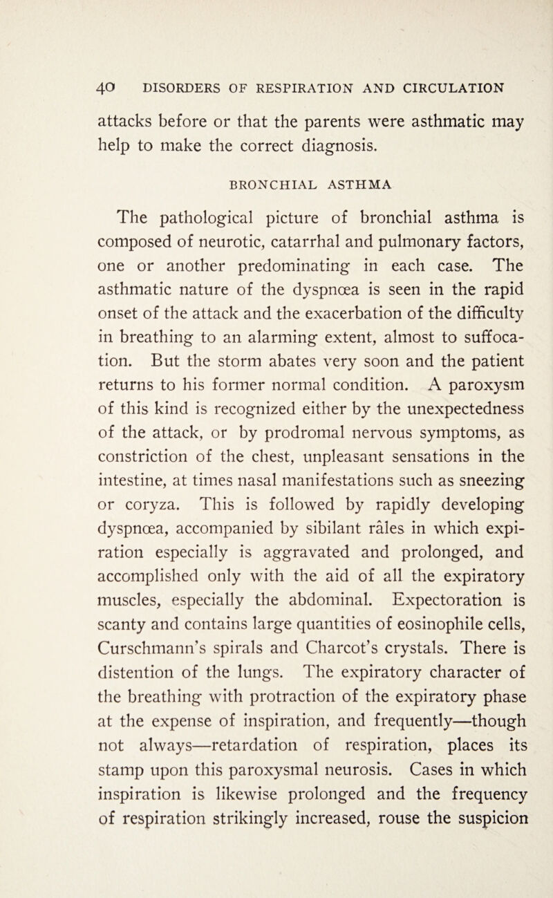 attacks before or that the parents were asthmatic may help to make the correct diagnosis. BRONCHIAL ASTHMA The pathological picture of bronchial asthma is composed of neurotic, catarrhal and pulmonary factors, one or another predominating in each case. The asthmatic nature of the dyspnoea is seen in the rapid onset of the attack and the exacerbation of the difficulty in breathing to an alarming extent, almost to suffoca¬ tion. But the storm abates very soon and the patient returns to his former normal condition. A paroxysm of this kind is recognized either by the unexpectedness of the attack, or by prodromal nervous symptoms, as constriction of the chest, unpleasant sensations in the intestine, at times nasal manifestations such as sneezing or coryza. This is followed by rapidly developing dyspnoea, accompanied by sibilant rales in which expi¬ ration especially is aggravated and prolonged, and accomplished only with the aid of all the expiratory muscles, especially the abdominal. Expectoration is scanty and contains large quantities of eosinophile cells, Curschmamrs spirals and Charcot’s crystals. There is distention of the lungs. The expiratory character of the breathing with protraction of the expiratory phase at the expense of inspiration, and frequently—though not always—retardation of respiration, places its stamp upon this paroxysmal neurosis. Cases in which inspiration is likewise prolonged and the frequency of respiration strikingly increased, rouse the suspicion