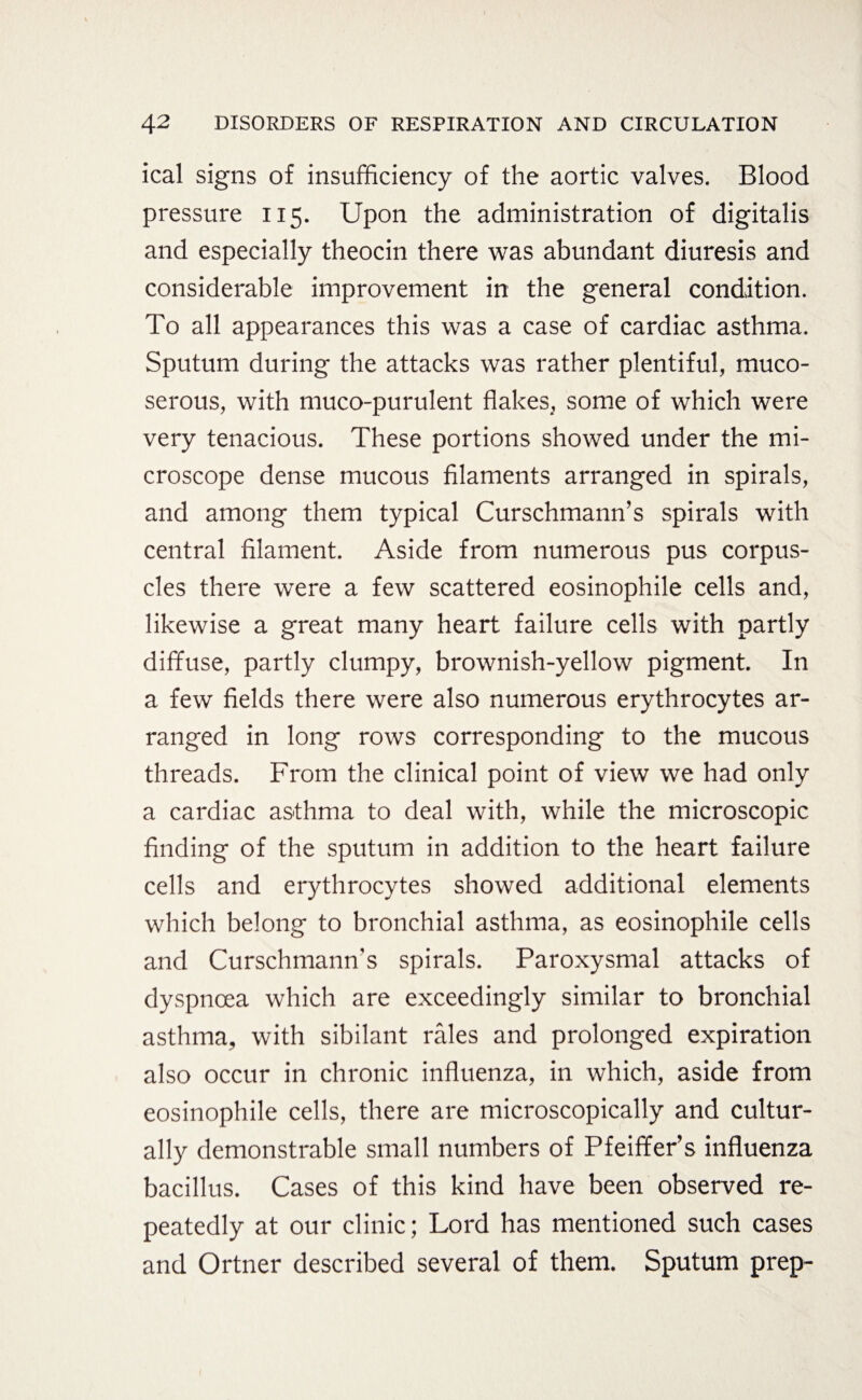 ical signs of insufficiency of the aortic valves. Blood pressure 115. Upon the administration of digitalis and especially theocin there was abundant diuresis and considerable improvement in the general condition. To all appearances this was a case of cardiac asthma. Sputum during the attacks was rather plentiful, tnuco- serous, with muco-purulent flakes, some of which were very tenacious. These portions showed under the mi¬ croscope dense mucous filaments arranged in spirals, and among them typical Curschmann’s spirals with central filament. Aside from numerous pus corpus¬ cles there were a few scattered eosinophile cells and, likewise a great many heart failure cells with partly diffuse, partly clumpy, brownish-yellow pigment. In a few fields there were also numerous erythrocytes ar¬ ranged in long rows corresponding to the mucous threads. From the clinical point of view we had only a cardiac asthma to deal with, while the microscopic finding of the sputum in addition to the heart failure cells and erythrocytes showed additional elements which belong to bronchial asthma, as eosinophile cells and Curschmann’s spirals. Paroxysmal attacks of dyspnoea which are exceedingly similar to bronchial asthma, with sibilant rales and prolonged expiration also occur in chronic influenza, in which, aside from eosinophile cells, there are microscopically and cultur¬ ally demonstrable small numbers of Pfeiffer’s influenza bacillus. Cases of this kind have been observed re¬ peatedly at our clinic; Lord has mentioned such cases and Ortner described several of them. Sputum prep-