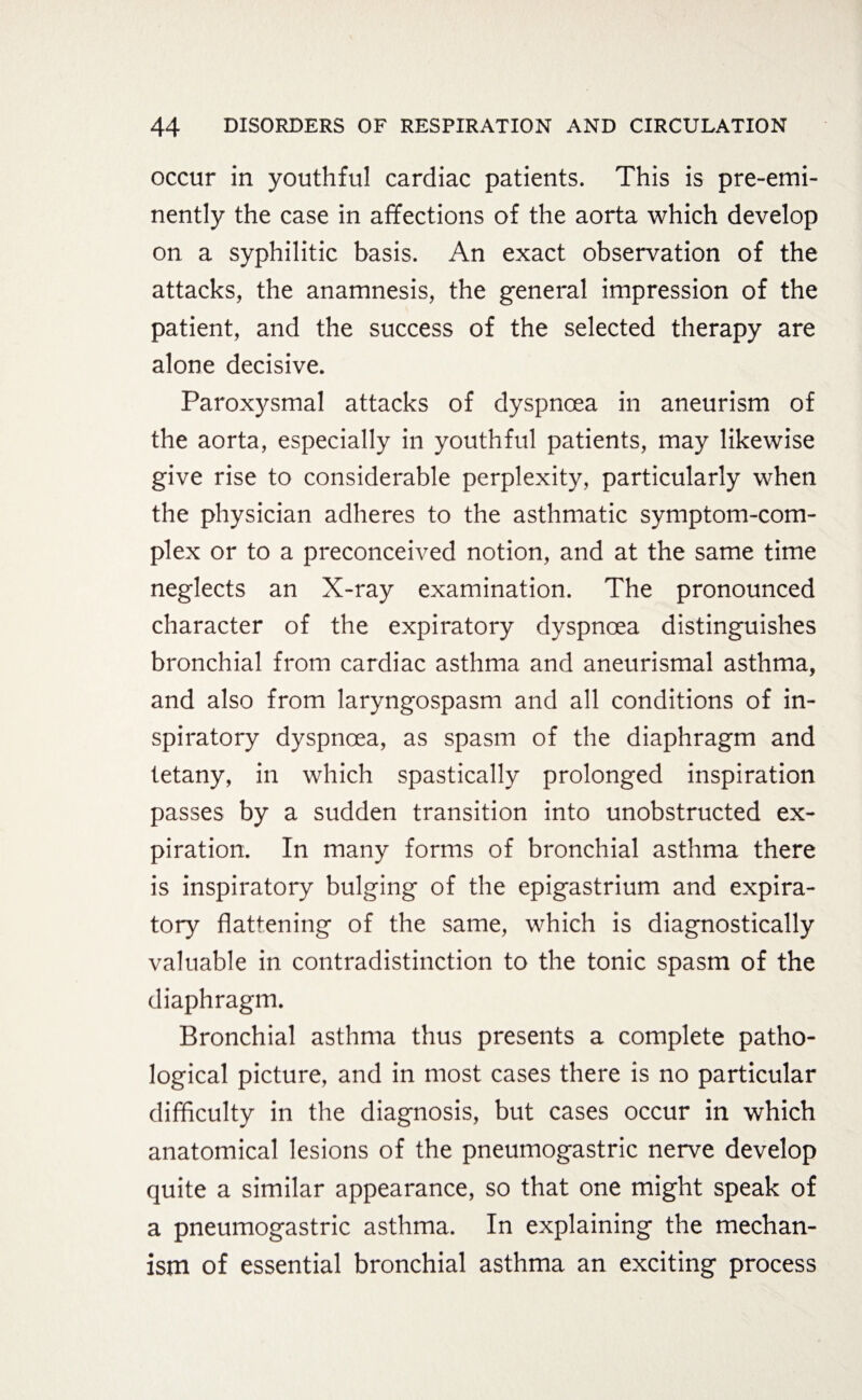 occur in youthful cardiac patients. This is pre-emi¬ nently the case in affections of the aorta which develop on a syphilitic basis. An exact observation of the attacks, the anamnesis, the general impression of the patient, and the success of the selected therapy are alone decisive. Paroxysmal attacks of dyspnoea in aneurism of the aorta, especially in youthful patients, may likewise give rise to considerable perplexity, particularly when the physician adheres to the asthmatic symptom-com¬ plex or to a preconceived notion, and at the same time neglects an X-ray examination. The pronounced character of the expiratory dyspnoea distinguishes bronchial from cardiac asthma and aneurismal asthma, and also from laryngospasm and all conditions of in¬ spiratory dyspnoea, as spasm of the diaphragm and tetany, in which spastically prolonged inspiration passes by a sudden transition into unobstructed ex¬ piration. In many forms of bronchial asthma there is inspiratory bulging of the epigastrium and expira¬ tory flattening of the same, which is diagnostically valuable in contradistinction to the tonic spasm of the diaphragm. Bronchial asthma thus presents a complete patho¬ logical picture, and in most cases there is no particular difficulty in the diagnosis, but cases occur in which anatomical lesions of the pneumogastric nerve develop quite a similar appearance, so that one might speak of a pneumogastric asthma. In explaining the mechan¬ ism of essential bronchial asthma an exciting process