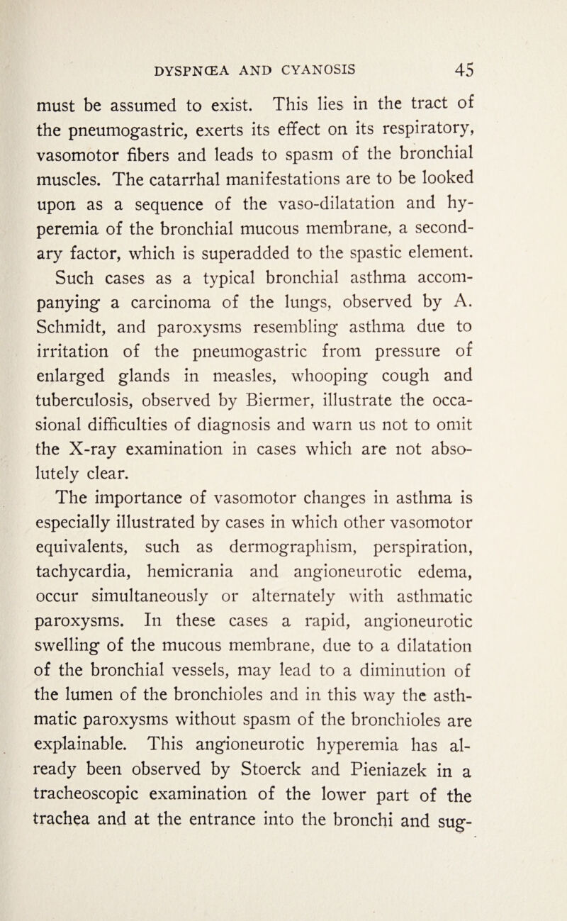 must be assumed to exist. This lies in the tract of the pneumogastric, exerts its effect on its respiratory, vasomotor fibers and leads to spasm of the bronchial muscles. The catarrhal manifestations are to be looked upon as a sequence of the vaso-dilatation and hy¬ peremia of the bronchial mucous membrane, a second¬ ary factor, which is superadded to the spastic element. Such cases as a typical bronchial asthma accom¬ panying a carcinoma of the lungs, observed by A. Schmidt, and paroxysms resembling asthma due to irritation of the pneumogastric from pressure of enlarged glands in measles, whooping cough and tuberculosis, observed by Biermer, illustrate the occa¬ sional difficulties of diagnosis and warn us not to omit the X-ray examination in cases which are not abso¬ lutely clear. The importance of vasomotor changes in asthma is especially illustrated by cases in which other vasomotor equivalents, such as dermographism, perspiration, tachycardia, hemicrania and angioneurotic edema, occur simultaneously or alternately with asthmatic paroxysms. In these cases a rapid, angioneurotic swelling of the mucous membrane, due to a dilatation of the bronchial vessels, may lead to a diminution of the lumen of the bronchioles and in this way the asth¬ matic paroxysms without spasm of the bronchioles are explainable. This angioneurotic hyperemia has al¬ ready been observed by Stoerck and Pieniazek in a tracheoscopic examination of the lower part of the trachea and at the entrance into the bronchi and sug-