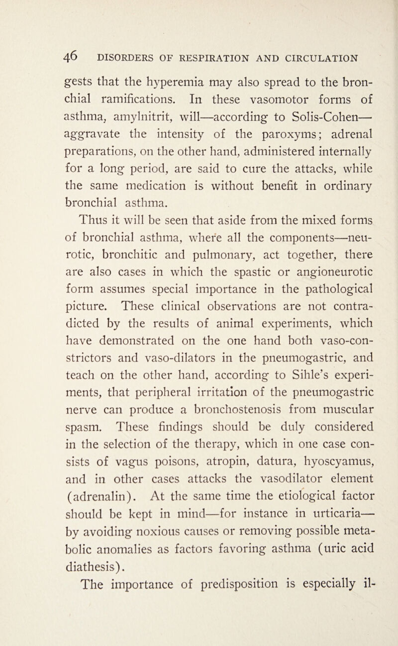 gests that the hyperemia may also spread to the bron¬ chial ramifications. In these vasomotor forms of asthma, amylnitrit, will—according to Solis-Cohen— aggravate the intensity of the paroxyms; adrenal preparations, on the other hand, administered internally for a long period, are said to cure the attacks, while the same medication is without benefit in ordinary bronchial asthma. Thus it will be seen that aside from the mixed forms of bronchial asthma, where all the components—neu¬ rotic, bronchitic and pulmonary, act together, there are also cases in which the spastic or angioneurotic form assumes special importance in the pathological picture. These clinical observations are not contra¬ dicted by the results of animal experiments, which have demonstrated on the one hand both vasocon¬ strictors and vaso-dilators in the pneumogastric, and teach on the other hand, according to Sihle’s experi¬ ments, that peripheral irritation of the pneumogastric nerve can produce a bronchostenosis from muscular spasm. These findings should be duly considered in the selection of the therapy, which in one case con¬ sists of vagus poisons, atropin, datura, hyoscyamus, and in other cases attacks the vasodilator element (adrenalin). At the same time the etiological factor should be kept in mind—for instance in urticaria— by avoiding noxious causes or removing possible meta¬ bolic anomalies as factors favoring asthma (uric acid diathesis). The importance of predisposition is especially il-