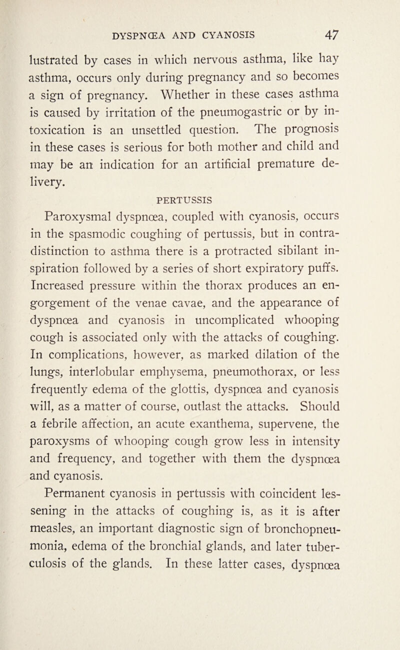 lustrated by cases in which nervous asthma, like hay asthma, occurs only during pregnancy and so becomes a sign of pregnancy. Whether in these cases asthma is caused by irritation of the pneumogastric or by in¬ toxication is an unsettled question. The prognosis in these cases is serious for both mother and child and may be an indication for an artificial premature de¬ livery. PERTUSSIS Paroxysmal dyspnoea, coupled with cyanosis, occurs in the spasmodic coughing of pertussis, but in contra¬ distinction to asthma there is a protracted sibilant in¬ spiration followed by a series of short expiratory puffs. Increased pressure within the thorax produces an en¬ gorgement of the venae cavae, and the appearance of dyspnoea and cyanosis in uncomplicated whooping cough is associated only with the attacks of coughing. In complications, however, as marked dilation of the lungs, interlobular emphysema, pneumothorax, or less frequently edema of the glottis, dyspnoea and cyanosis will, as a matter of course, outlast the attacks. Should a febrile affection, an acute exanthema, supervene, the paroxysms of whooping cough grow less in intensity and frequency, and together with them the dyspnoea and cyanosis. Permanent cyanosis in pertussis with coincident les¬ sening in the attacks of coughing is, as it is after measles, an important diagnostic sign of bronchopneu¬ monia, edema of the bronchial glands, and later tuber¬ culosis of the glands. In these latter cases, dyspnoea