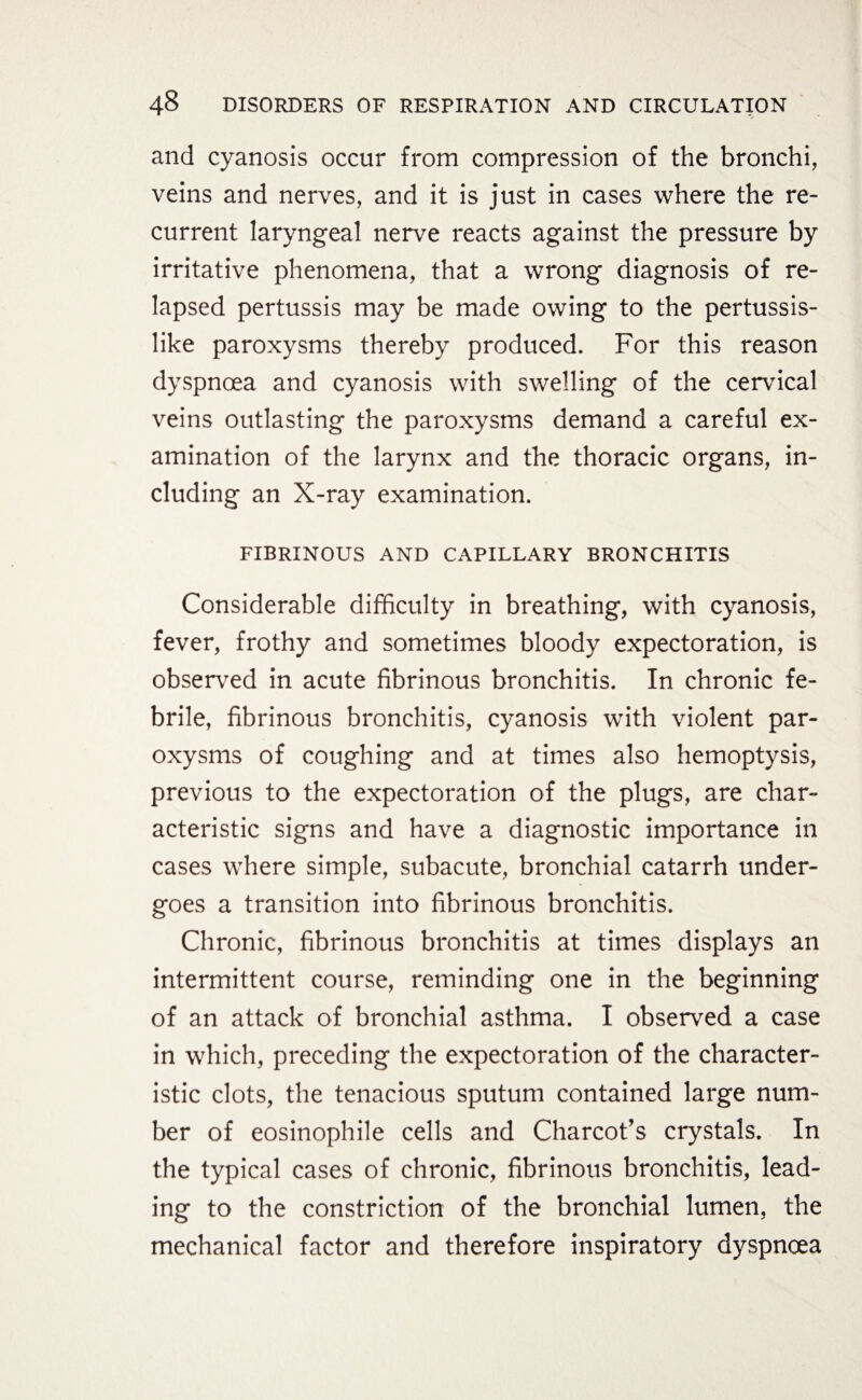 and cyanosis occur from compression of the bronchi, veins and nerves, and it is just in cases where the re¬ current laryngeal nerve reacts against the pressure by irritative phenomena, that a wrong diagnosis of re¬ lapsed pertussis may be made owing to the pertussis¬ like paroxysms thereby produced. For this reason dyspnoea and cyanosis with swelling of the cervical veins outlasting the paroxysms demand a careful ex¬ amination of the larynx and the thoracic organs, in¬ cluding an X-ray examination. FIBRINOUS AND CAPILLARY BRONCHITIS Considerable difficulty in breathing, with cyanosis, fever, frothy and sometimes bloody expectoration, is observed in acute fibrinous bronchitis. In chronic fe¬ brile, fibrinous bronchitis, cyanosis with violent par¬ oxysms of coughing and at times also hemoptysis, previous to the expectoration of the plugs, are char¬ acteristic signs and have a diagnostic importance in cases where simple, subacute, bronchial catarrh under¬ goes a transition into fibrinous bronchitis. Chronic, fibrinous bronchitis at times displays an intermittent course, reminding one in the beginning of an attack of bronchial asthma. I observed a case in which, preceding the expectoration of the character¬ istic clots, the tenacious sputum contained large num¬ ber of eosinophile cells and Charcot’s crystals. In the typical cases of chronic, fibrinous bronchitis, lead¬ ing to the constriction of the bronchial lumen, the mechanical factor and therefore inspiratory dyspnoea