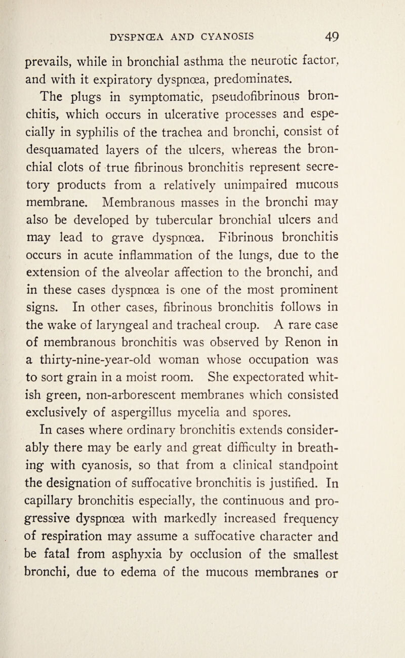 prevails, while in bronchial asthma the neurotic factor, and with it expiratory dyspnoea, predominates. The plugs in symptomatic, pseudofibrinous bron¬ chitis, which occurs in ulcerative processes and espe¬ cially in syphilis of the trachea and bronchi, consist of desquamated layers of the ulcers, whereas the bron¬ chial clots of true fibrinous bronchitis represent secre¬ tory products from a relatively unimpaired mucous membrane. Membranous masses in the bronchi may also be developed by tubercular bronchial ulcers and may lead to grave dyspnoea. Fibrinous bronchitis occurs in acute inflammation of the lungs, due to the extension of the alveolar affection to the bronchi, and in these cases dyspnoea is one of the most prominent signs. In other cases, fibrinous bronchitis follows in the wake of laryngeal and tracheal croup. A rare case of membranous bronchitis was observed by Renon in a thirty-nine-year-old woman whose occupation was to sort grain in a moist room. She expectorated whit¬ ish green, non-arborescent membranes which consisted exclusively of aspergillus mycelia and spores. In cases where ordinary bronchitis extends consider¬ ably there may be early and great difficulty in breath¬ ing with cyanosis, so that from a clinical standpoint the designation of suffocative bronchitis is justified. In capillary bronchitis especially, the continuous and pro¬ gressive dyspncea with markedly increased frequency of respiration may assume a suffocative character and be fatal from asphyxia by occlusion of the smallest bronchi, due to edema of the mucous membranes or