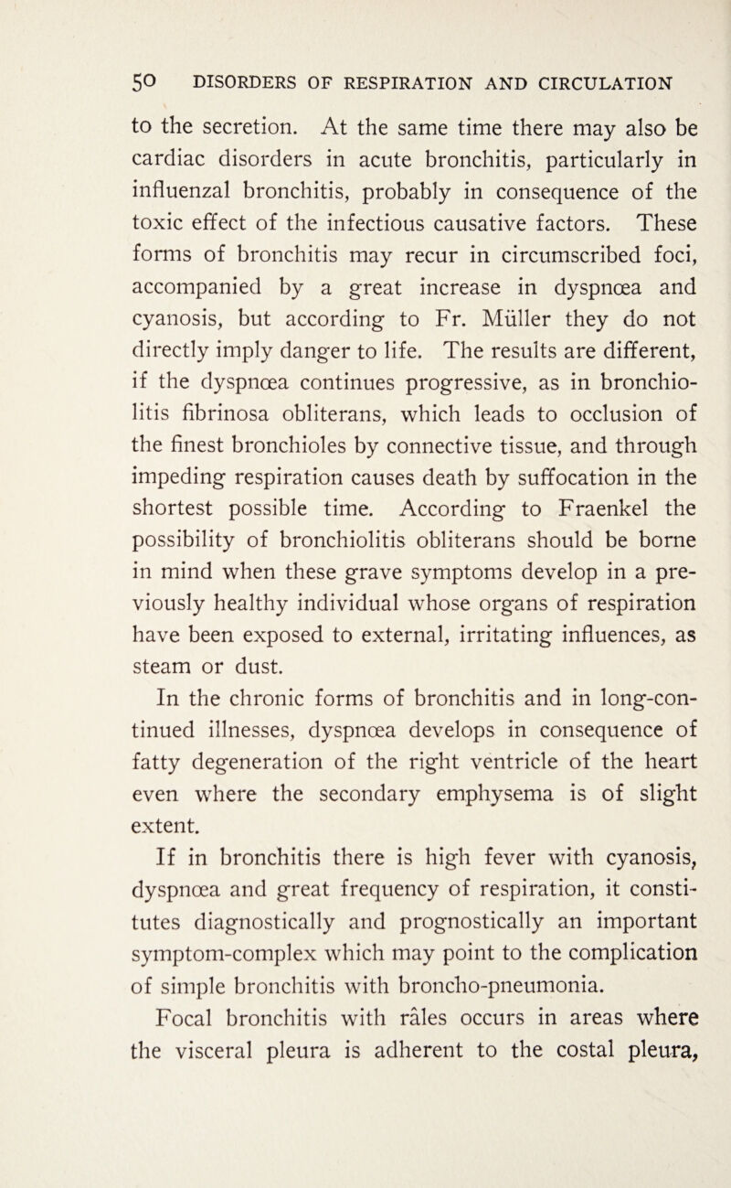 to the secretion. At the same time there may also be cardiac disorders in acute bronchitis, particularly in influenzal bronchitis, probably in consequence of the toxic effect of the infectious causative factors. These forms of bronchitis may recur in circumscribed foci, accompanied by a great increase in dyspnoea and cyanosis, but according to Fr. Müller they do not directly imply danger to life. The results are different, if the dyspnoea continues progressive, as in bronchio¬ litis fibrinosa obliterans, which leads to occlusion of the finest bronchioles by connective tissue, and through impeding respiration causes death by suffocation in the shortest possible time. According to Fraenkel the possibility of bronchiolitis obliterans should be borne in mind when these grave symptoms develop in a pre¬ viously healthy individual whose organs of respiration have been exposed to external, irritating influences, as steam or dust. In the chronic forms of bronchitis and in long-con¬ tinued illnesses, dyspnoea develops in consequence of fatty degeneration of the right ventricle of the heart even where the secondary emphysema is of slight extent. If in bronchitis there is high fever with cyanosis, dyspnoea and great frequency of respiration, it consti¬ tutes diagnostically and prognostically an important symptom-complex which may point to the complication of simple bronchitis with broncho-pneumonia. Focal bronchitis with rales occurs in areas where the visceral pleura is adherent to the costal pleura,