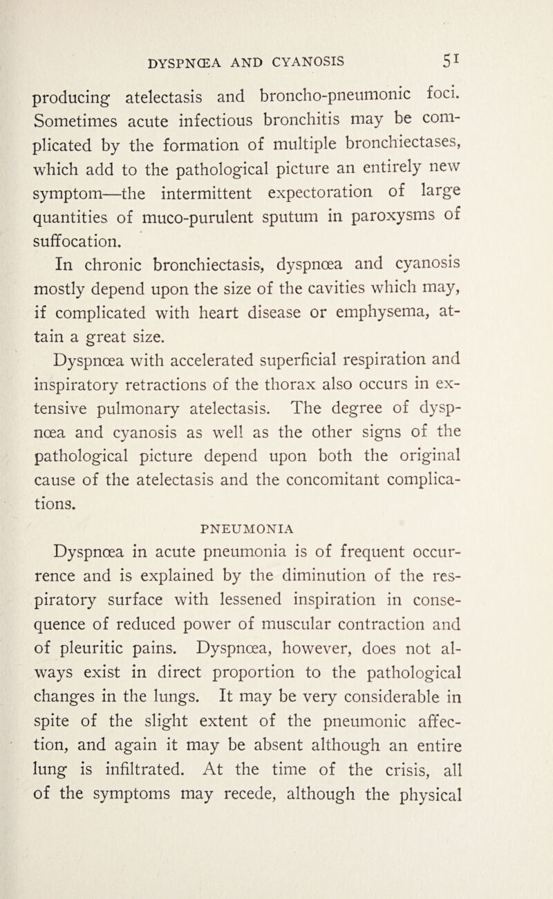 producing atelectasis and broncho-pneumonic foci. Sometimes acute infectious bronchitis may be com¬ plicated by the formation of multiple bronchiectases, which add to the pathological picture an entirely new symptom—the intermittent expectoration of large quantities of muco-purulent sputum in paroxysms of suffocation. In chronic bronchiectasis, dyspnoea and cyanosis mostly depend upon the size of the cavities which may, if complicated with heart disease or emphysema, at¬ tain a great size. Dyspnoea with accelerated superficial respiration and inspiratory retractions of the thorax also occurs in ex¬ tensive pulmonary atelectasis. The degree of dysp¬ noea and cyanosis as well as the other signs of the pathological picture depend upon both the original cause of the atelectasis and the concomitant complica¬ tions. PNEUMONIA Dyspnoea in acute pneumonia is of frequent occur¬ rence and is explained by the diminution of the res¬ piratory surface with lessened inspiration in conse¬ quence of reduced power of muscular contraction and of pleuritic pains. Dyspnoea, however, does not al¬ ways exist in direct proportion to the pathological changes in the lungs. It may be very considerable in spite of the slight extent of the pneumonic affec¬ tion, and again it may be absent although an entire lung is infiltrated. At the time of the crisis, all of the symptoms may recede, although the physical