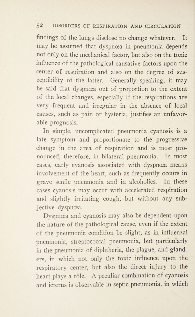 findings of the lungs disclose no change whatever. It may be assumed that dyspnoea in pneumonia depends not only on the mechanical factor, but also on the toxic influence of the pathological causative factors upon the center of respiration and also on the degree of sus¬ ceptibility of the latter. Generally speaking, it may be said that dyspnoea out of proportion to the extent of the local changes, especially if the respirations are very frequent and irregular in the absence of local causes, such as pain or hysteria, justifies an unfavor¬ able prognosis. In simple, uncomplicated pneumonia cyanosis is a late symptom and proportionate to the progressive change in the area of respiration and is most pro¬ nounced, therefore, in bilateral pneumonia. In most cases, early cyanosis associated with dyspnoea means involvement of the heart, such as frequently occurs in grave senile pneumonia and in alcoholics. In these cases cyanosis may occur with accelerated respiration and slightly irritating cough, but without any sub¬ jective dyspnoea. Dyspnoea and cyanosis may also be dependent upon the nature of the pathological cause, even if the extent of the pneumonic condition be slight, as in influenzal pneumonia, streptococcal pneumonia, but particularly in the pneumonia of diphtheria, the plague, and gland¬ ers, in which not only the toxic influence upon the respiratory center, but also the direct injury to the heart plays a role. A peculiar combination of cyanosis and icterus is observable in septic pneumonia, in which