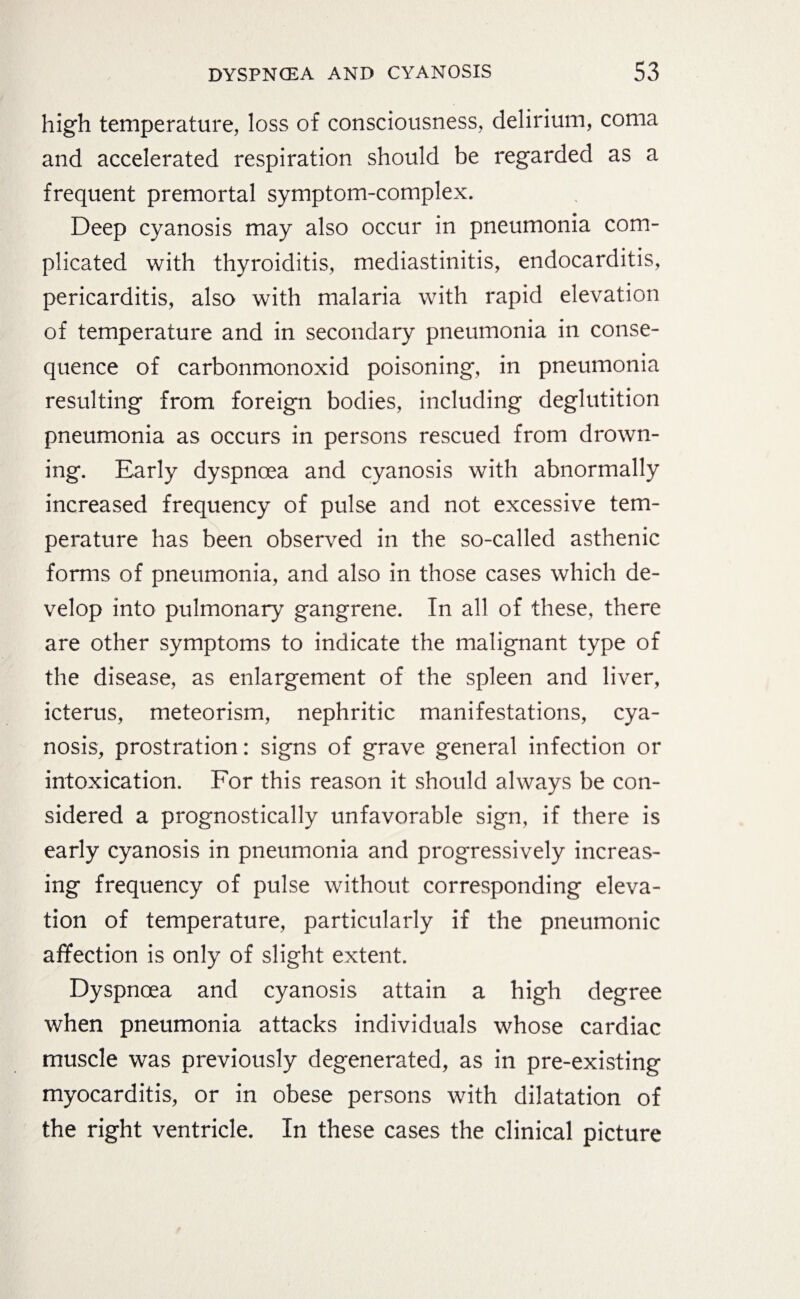 high temperature, loss of consciousness, delirium, coma and accelerated respiration should be regarded as a frequent premortal symptom-complex. Deep cyanosis may also occur in pneumonia com¬ plicated with thyroiditis, mediastinitis, endocarditis, pericarditis, also with malaria with rapid elevation of temperature and in secondary pneumonia in conse¬ quence of carbonmonoxid poisoning, in pneumonia resulting from foreign bodies, including deglutition pneumonia as occurs in persons rescued from drown¬ ing. Early dyspnoea and cyanosis with abnormally increased frequency of pulse and not excessive tem¬ perature has been observed in the so-called asthenic forms of pneumonia, and also in those cases which de¬ velop into pulmonary gangrene. In all of these, there are other symptoms to indicate the malignant type of the disease, as enlargement of the spleen and liver, icterus, meteorism, nephritic manifestations, cya¬ nosis, prostration: signs of grave general infection or intoxication. For this reason it should always be con¬ sidered a prognostically unfavorable sign, if there is early cyanosis in pneumonia and progressively increas¬ ing frequency of pulse without corresponding eleva¬ tion of temperature, particularly if the pneumonic affection is only of slight extent. Dyspnoea and cyanosis attain a high degree when pneumonia attacks individuals whose cardiac muscle was previously degenerated, as in pre-existing myocarditis, or in obese persons with dilatation of the right ventricle. In these cases the clinical picture